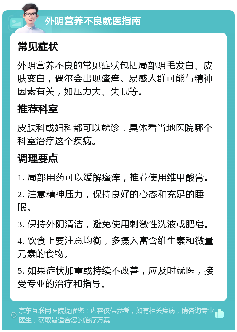 外阴营养不良就医指南 常见症状 外阴营养不良的常见症状包括局部阴毛发白、皮肤变白，偶尔会出现瘙痒。易感人群可能与精神因素有关，如压力大、失眠等。 推荐科室 皮肤科或妇科都可以就诊，具体看当地医院哪个科室治疗这个疾病。 调理要点 1. 局部用药可以缓解瘙痒，推荐使用维甲酸膏。 2. 注意精神压力，保持良好的心态和充足的睡眠。 3. 保持外阴清洁，避免使用刺激性洗液或肥皂。 4. 饮食上要注意均衡，多摄入富含维生素和微量元素的食物。 5. 如果症状加重或持续不改善，应及时就医，接受专业的治疗和指导。