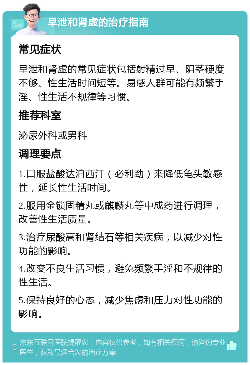 早泄和肾虚的治疗指南 常见症状 早泄和肾虚的常见症状包括射精过早、阴茎硬度不够、性生活时间短等。易感人群可能有频繁手淫、性生活不规律等习惯。 推荐科室 泌尿外科或男科 调理要点 1.口服盐酸达泊西汀（必利劲）来降低龟头敏感性，延长性生活时间。 2.服用金锁固精丸或麒麟丸等中成药进行调理，改善性生活质量。 3.治疗尿酸高和肾结石等相关疾病，以减少对性功能的影响。 4.改变不良生活习惯，避免频繁手淫和不规律的性生活。 5.保持良好的心态，减少焦虑和压力对性功能的影响。