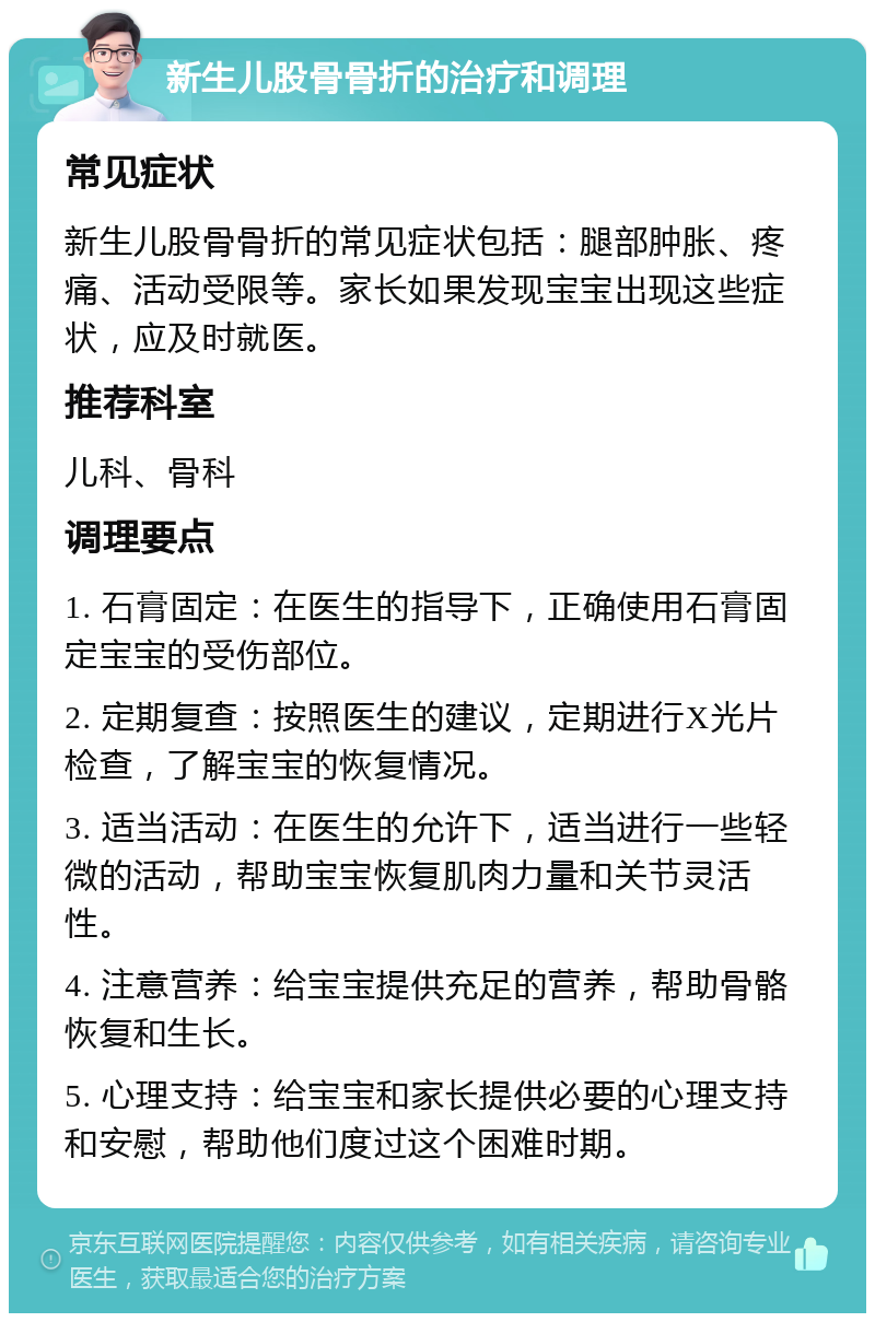 新生儿股骨骨折的治疗和调理 常见症状 新生儿股骨骨折的常见症状包括：腿部肿胀、疼痛、活动受限等。家长如果发现宝宝出现这些症状，应及时就医。 推荐科室 儿科、骨科 调理要点 1. 石膏固定：在医生的指导下，正确使用石膏固定宝宝的受伤部位。 2. 定期复查：按照医生的建议，定期进行X光片检查，了解宝宝的恢复情况。 3. 适当活动：在医生的允许下，适当进行一些轻微的活动，帮助宝宝恢复肌肉力量和关节灵活性。 4. 注意营养：给宝宝提供充足的营养，帮助骨骼恢复和生长。 5. 心理支持：给宝宝和家长提供必要的心理支持和安慰，帮助他们度过这个困难时期。