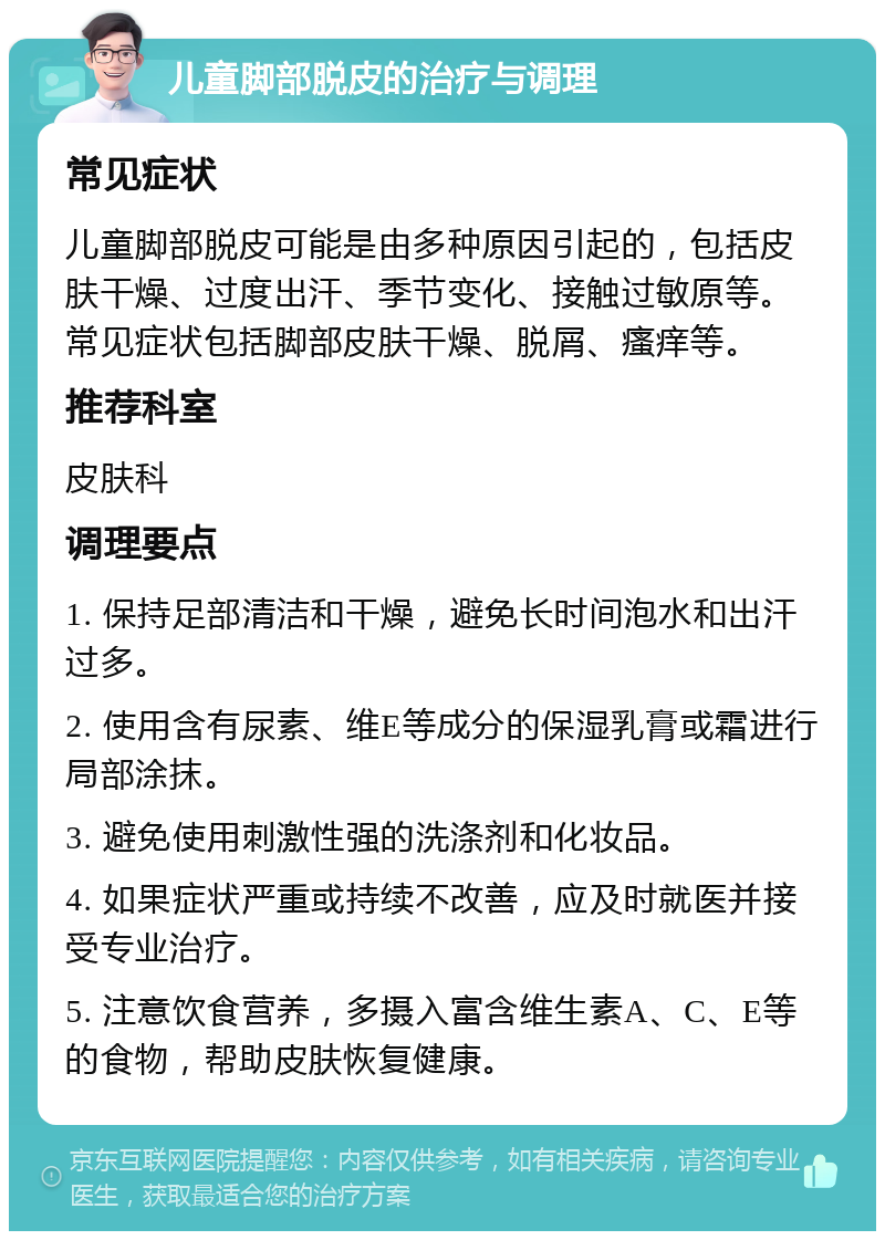 儿童脚部脱皮的治疗与调理 常见症状 儿童脚部脱皮可能是由多种原因引起的，包括皮肤干燥、过度出汗、季节变化、接触过敏原等。常见症状包括脚部皮肤干燥、脱屑、瘙痒等。 推荐科室 皮肤科 调理要点 1. 保持足部清洁和干燥，避免长时间泡水和出汗过多。 2. 使用含有尿素、维E等成分的保湿乳膏或霜进行局部涂抹。 3. 避免使用刺激性强的洗涤剂和化妆品。 4. 如果症状严重或持续不改善，应及时就医并接受专业治疗。 5. 注意饮食营养，多摄入富含维生素A、C、E等的食物，帮助皮肤恢复健康。