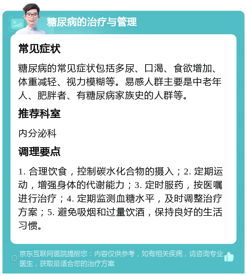 糖尿病的治疗与管理 常见症状 糖尿病的常见症状包括多尿、口渴、食欲增加、体重减轻、视力模糊等。易感人群主要是中老年人、肥胖者、有糖尿病家族史的人群等。 推荐科室 内分泌科 调理要点 1. 合理饮食，控制碳水化合物的摄入；2. 定期运动，增强身体的代谢能力；3. 定时服药，按医嘱进行治疗；4. 定期监测血糖水平，及时调整治疗方案；5. 避免吸烟和过量饮酒，保持良好的生活习惯。