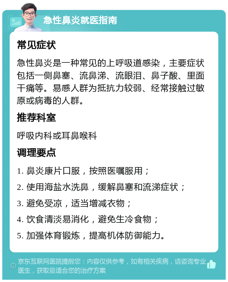 急性鼻炎就医指南 常见症状 急性鼻炎是一种常见的上呼吸道感染，主要症状包括一侧鼻塞、流鼻涕、流眼泪、鼻子酸、里面干痛等。易感人群为抵抗力较弱、经常接触过敏原或病毒的人群。 推荐科室 呼吸内科或耳鼻喉科 调理要点 1. 鼻炎康片口服，按照医嘱服用； 2. 使用海盐水洗鼻，缓解鼻塞和流涕症状； 3. 避免受凉，适当增减衣物； 4. 饮食清淡易消化，避免生冷食物； 5. 加强体育锻炼，提高机体防御能力。