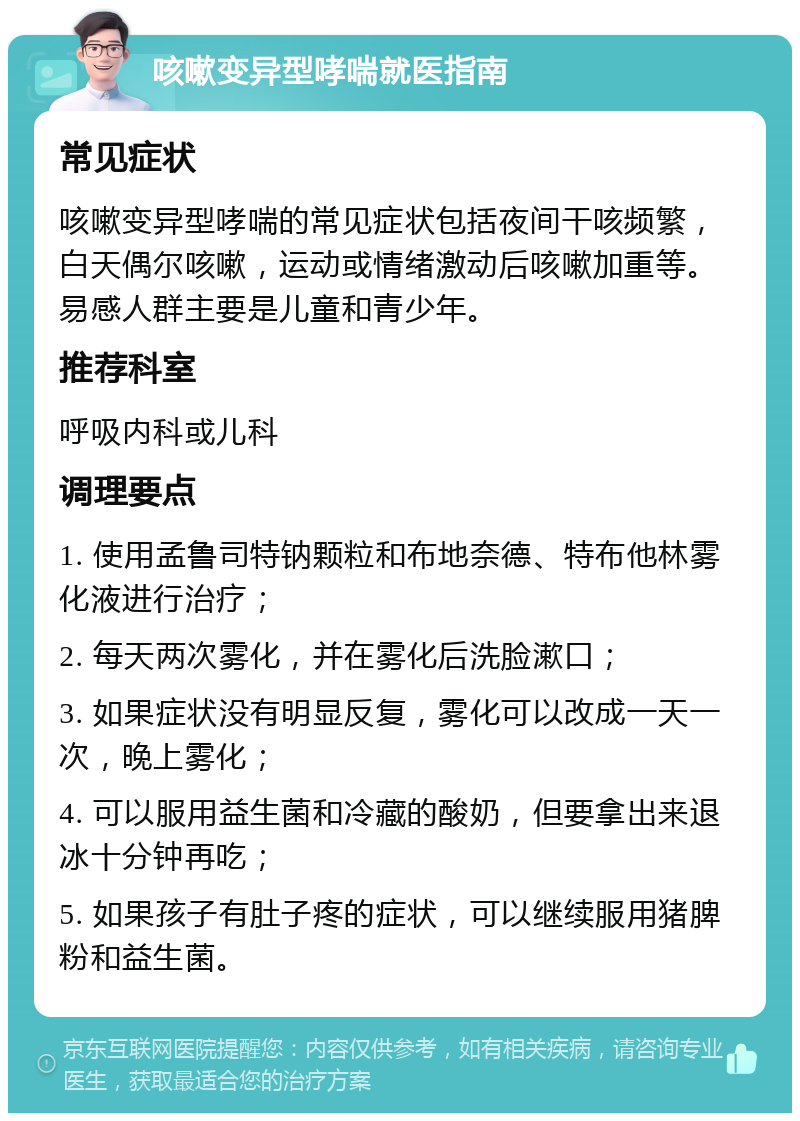 咳嗽变异型哮喘就医指南 常见症状 咳嗽变异型哮喘的常见症状包括夜间干咳频繁，白天偶尔咳嗽，运动或情绪激动后咳嗽加重等。易感人群主要是儿童和青少年。 推荐科室 呼吸内科或儿科 调理要点 1. 使用孟鲁司特钠颗粒和布地奈德、特布他林雾化液进行治疗； 2. 每天两次雾化，并在雾化后洗脸漱口； 3. 如果症状没有明显反复，雾化可以改成一天一次，晚上雾化； 4. 可以服用益生菌和冷藏的酸奶，但要拿出来退冰十分钟再吃； 5. 如果孩子有肚子疼的症状，可以继续服用猪脾粉和益生菌。