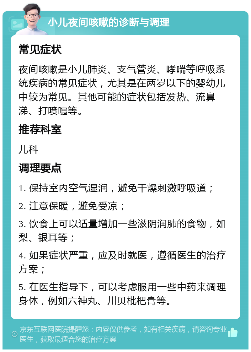 小儿夜间咳嗽的诊断与调理 常见症状 夜间咳嗽是小儿肺炎、支气管炎、哮喘等呼吸系统疾病的常见症状，尤其是在两岁以下的婴幼儿中较为常见。其他可能的症状包括发热、流鼻涕、打喷嚏等。 推荐科室 儿科 调理要点 1. 保持室内空气湿润，避免干燥刺激呼吸道； 2. 注意保暖，避免受凉； 3. 饮食上可以适量增加一些滋阴润肺的食物，如梨、银耳等； 4. 如果症状严重，应及时就医，遵循医生的治疗方案； 5. 在医生指导下，可以考虑服用一些中药来调理身体，例如六神丸、川贝枇杷膏等。