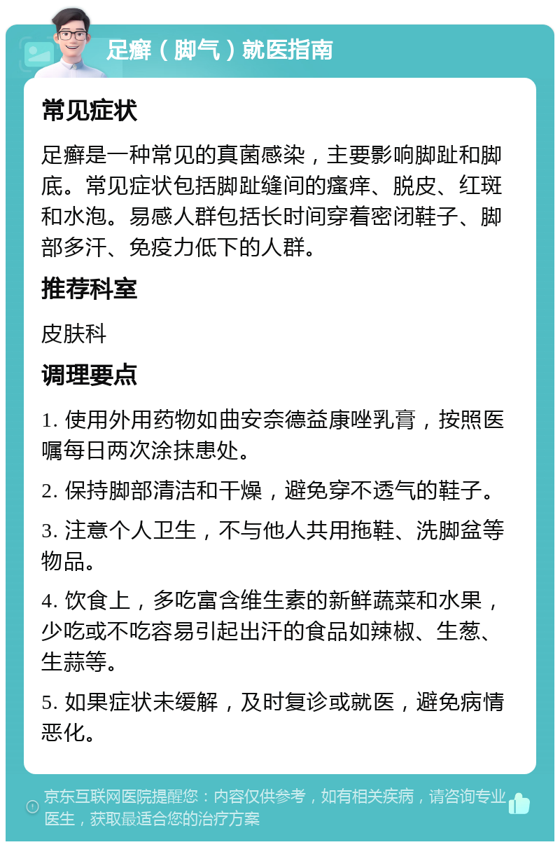 足癣（脚气）就医指南 常见症状 足癣是一种常见的真菌感染，主要影响脚趾和脚底。常见症状包括脚趾缝间的瘙痒、脱皮、红斑和水泡。易感人群包括长时间穿着密闭鞋子、脚部多汗、免疫力低下的人群。 推荐科室 皮肤科 调理要点 1. 使用外用药物如曲安奈德益康唑乳膏，按照医嘱每日两次涂抹患处。 2. 保持脚部清洁和干燥，避免穿不透气的鞋子。 3. 注意个人卫生，不与他人共用拖鞋、洗脚盆等物品。 4. 饮食上，多吃富含维生素的新鲜蔬菜和水果，少吃或不吃容易引起出汗的食品如辣椒、生葱、生蒜等。 5. 如果症状未缓解，及时复诊或就医，避免病情恶化。