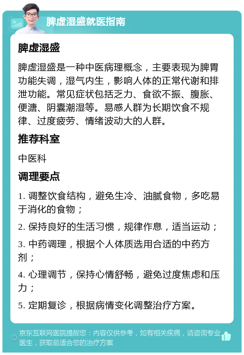 脾虚湿盛就医指南 脾虚湿盛 脾虚湿盛是一种中医病理概念，主要表现为脾胃功能失调，湿气内生，影响人体的正常代谢和排泄功能。常见症状包括乏力、食欲不振、腹胀、便溏、阴囊潮湿等。易感人群为长期饮食不规律、过度疲劳、情绪波动大的人群。 推荐科室 中医科 调理要点 1. 调整饮食结构，避免生冷、油腻食物，多吃易于消化的食物； 2. 保持良好的生活习惯，规律作息，适当运动； 3. 中药调理，根据个人体质选用合适的中药方剂； 4. 心理调节，保持心情舒畅，避免过度焦虑和压力； 5. 定期复诊，根据病情变化调整治疗方案。