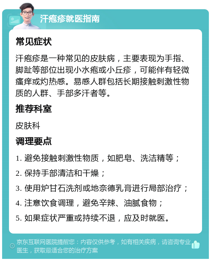 汗疱疹就医指南 常见症状 汗疱疹是一种常见的皮肤病，主要表现为手指、脚趾等部位出现小水疱或小丘疹，可能伴有轻微瘙痒或灼热感。易感人群包括长期接触刺激性物质的人群、手部多汗者等。 推荐科室 皮肤科 调理要点 1. 避免接触刺激性物质，如肥皂、洗洁精等； 2. 保持手部清洁和干燥； 3. 使用炉甘石洗剂或地奈德乳膏进行局部治疗； 4. 注意饮食调理，避免辛辣、油腻食物； 5. 如果症状严重或持续不退，应及时就医。