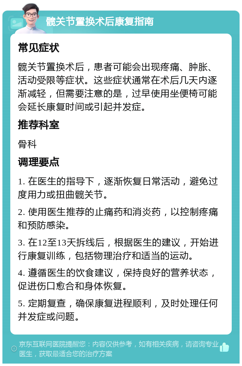 髋关节置换术后康复指南 常见症状 髋关节置换术后，患者可能会出现疼痛、肿胀、活动受限等症状。这些症状通常在术后几天内逐渐减轻，但需要注意的是，过早使用坐便椅可能会延长康复时间或引起并发症。 推荐科室 骨科 调理要点 1. 在医生的指导下，逐渐恢复日常活动，避免过度用力或扭曲髋关节。 2. 使用医生推荐的止痛药和消炎药，以控制疼痛和预防感染。 3. 在12至13天拆线后，根据医生的建议，开始进行康复训练，包括物理治疗和适当的运动。 4. 遵循医生的饮食建议，保持良好的营养状态，促进伤口愈合和身体恢复。 5. 定期复查，确保康复进程顺利，及时处理任何并发症或问题。