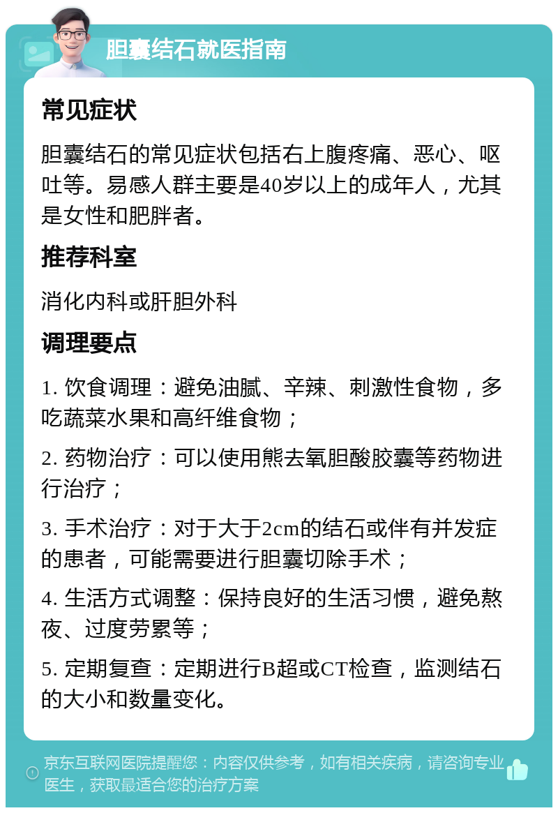 胆囊结石就医指南 常见症状 胆囊结石的常见症状包括右上腹疼痛、恶心、呕吐等。易感人群主要是40岁以上的成年人，尤其是女性和肥胖者。 推荐科室 消化内科或肝胆外科 调理要点 1. 饮食调理：避免油腻、辛辣、刺激性食物，多吃蔬菜水果和高纤维食物； 2. 药物治疗：可以使用熊去氧胆酸胶囊等药物进行治疗； 3. 手术治疗：对于大于2cm的结石或伴有并发症的患者，可能需要进行胆囊切除手术； 4. 生活方式调整：保持良好的生活习惯，避免熬夜、过度劳累等； 5. 定期复查：定期进行B超或CT检查，监测结石的大小和数量变化。