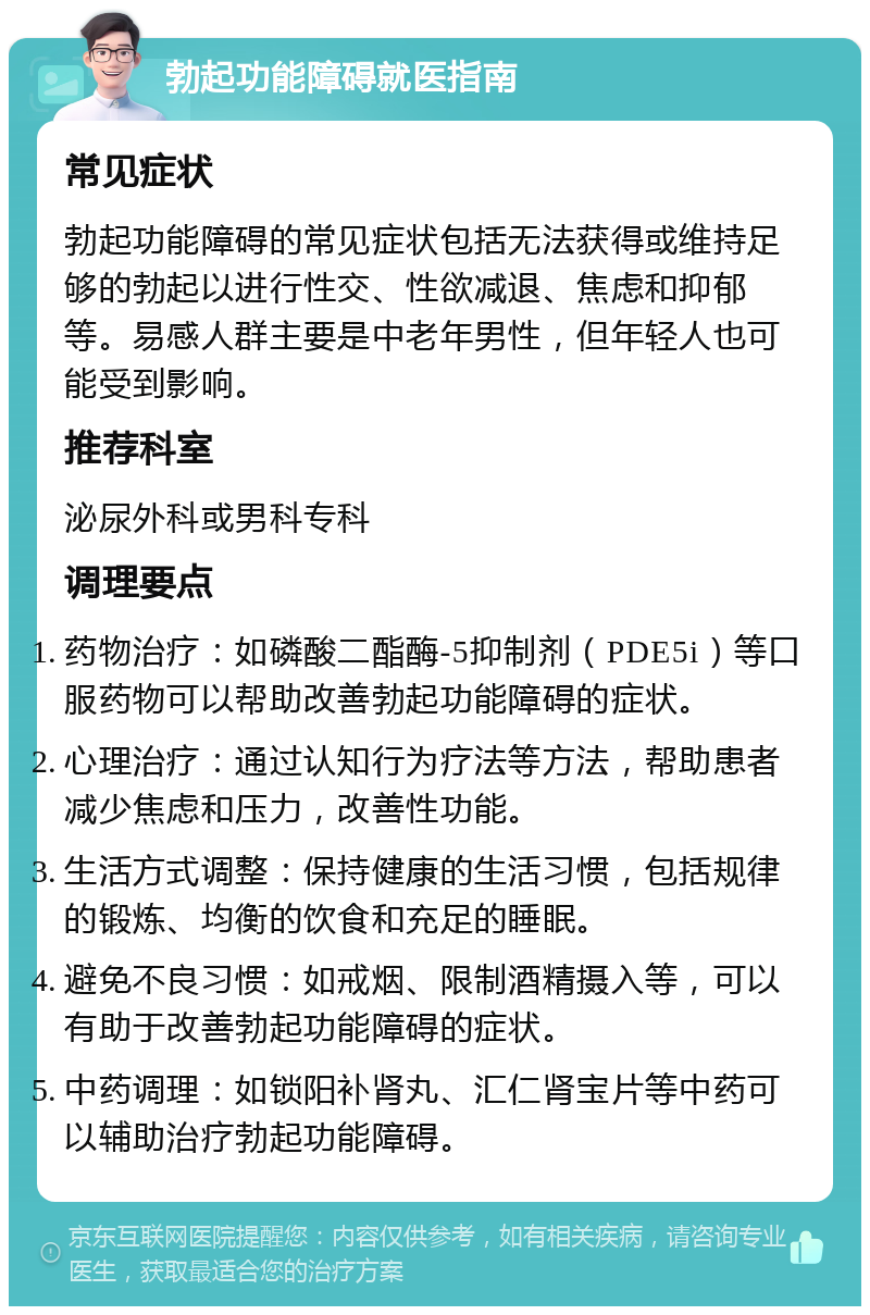 勃起功能障碍就医指南 常见症状 勃起功能障碍的常见症状包括无法获得或维持足够的勃起以进行性交、性欲减退、焦虑和抑郁等。易感人群主要是中老年男性，但年轻人也可能受到影响。 推荐科室 泌尿外科或男科专科 调理要点 药物治疗：如磷酸二酯酶-5抑制剂（PDE5i）等口服药物可以帮助改善勃起功能障碍的症状。 心理治疗：通过认知行为疗法等方法，帮助患者减少焦虑和压力，改善性功能。 生活方式调整：保持健康的生活习惯，包括规律的锻炼、均衡的饮食和充足的睡眠。 避免不良习惯：如戒烟、限制酒精摄入等，可以有助于改善勃起功能障碍的症状。 中药调理：如锁阳补肾丸、汇仁肾宝片等中药可以辅助治疗勃起功能障碍。