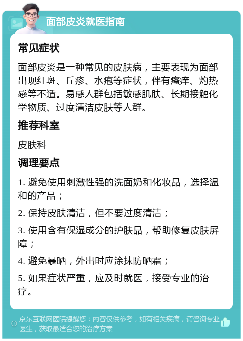 面部皮炎就医指南 常见症状 面部皮炎是一种常见的皮肤病，主要表现为面部出现红斑、丘疹、水疱等症状，伴有瘙痒、灼热感等不适。易感人群包括敏感肌肤、长期接触化学物质、过度清洁皮肤等人群。 推荐科室 皮肤科 调理要点 1. 避免使用刺激性强的洗面奶和化妆品，选择温和的产品； 2. 保持皮肤清洁，但不要过度清洁； 3. 使用含有保湿成分的护肤品，帮助修复皮肤屏障； 4. 避免暴晒，外出时应涂抹防晒霜； 5. 如果症状严重，应及时就医，接受专业的治疗。