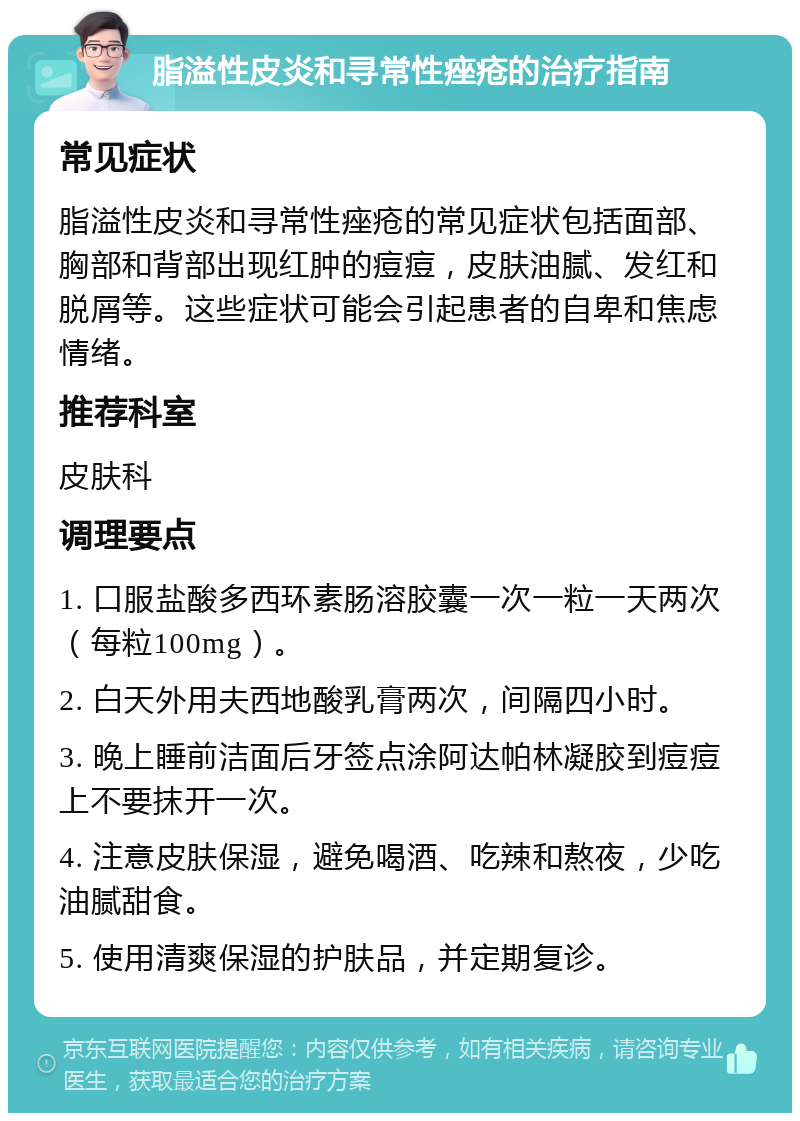 脂溢性皮炎和寻常性痤疮的治疗指南 常见症状 脂溢性皮炎和寻常性痤疮的常见症状包括面部、胸部和背部出现红肿的痘痘，皮肤油腻、发红和脱屑等。这些症状可能会引起患者的自卑和焦虑情绪。 推荐科室 皮肤科 调理要点 1. 口服盐酸多西环素肠溶胶囊一次一粒一天两次（每粒100mg）。 2. 白天外用夫西地酸乳膏两次，间隔四小时。 3. 晚上睡前洁面后牙签点涂阿达帕林凝胶到痘痘上不要抹开一次。 4. 注意皮肤保湿，避免喝酒、吃辣和熬夜，少吃油腻甜食。 5. 使用清爽保湿的护肤品，并定期复诊。