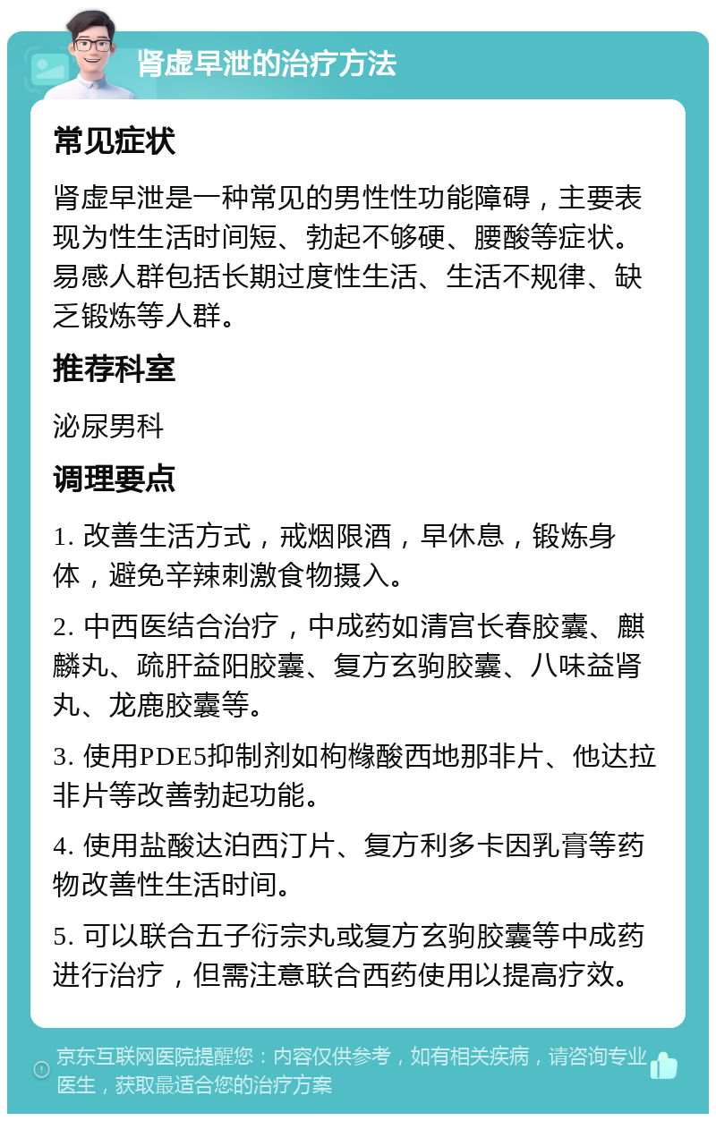 肾虚早泄的治疗方法 常见症状 肾虚早泄是一种常见的男性性功能障碍，主要表现为性生活时间短、勃起不够硬、腰酸等症状。易感人群包括长期过度性生活、生活不规律、缺乏锻炼等人群。 推荐科室 泌尿男科 调理要点 1. 改善生活方式，戒烟限酒，早休息，锻炼身体，避免辛辣刺激食物摄入。 2. 中西医结合治疗，中成药如清宫长春胶囊、麒麟丸、疏肝益阳胶囊、复方玄驹胶囊、八味益肾丸、龙鹿胶囊等。 3. 使用PDE5抑制剂如枸橼酸西地那非片、他达拉非片等改善勃起功能。 4. 使用盐酸达泊西汀片、复方利多卡因乳膏等药物改善性生活时间。 5. 可以联合五子衍宗丸或复方玄驹胶囊等中成药进行治疗，但需注意联合西药使用以提高疗效。