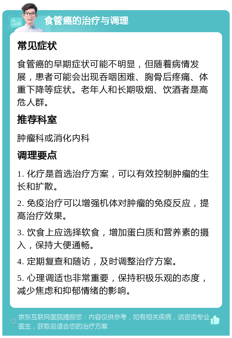 食管癌的治疗与调理 常见症状 食管癌的早期症状可能不明显，但随着病情发展，患者可能会出现吞咽困难、胸骨后疼痛、体重下降等症状。老年人和长期吸烟、饮酒者是高危人群。 推荐科室 肿瘤科或消化内科 调理要点 1. 化疗是首选治疗方案，可以有效控制肿瘤的生长和扩散。 2. 免疫治疗可以增强机体对肿瘤的免疫反应，提高治疗效果。 3. 饮食上应选择软食，增加蛋白质和营养素的摄入，保持大便通畅。 4. 定期复查和随访，及时调整治疗方案。 5. 心理调适也非常重要，保持积极乐观的态度，减少焦虑和抑郁情绪的影响。