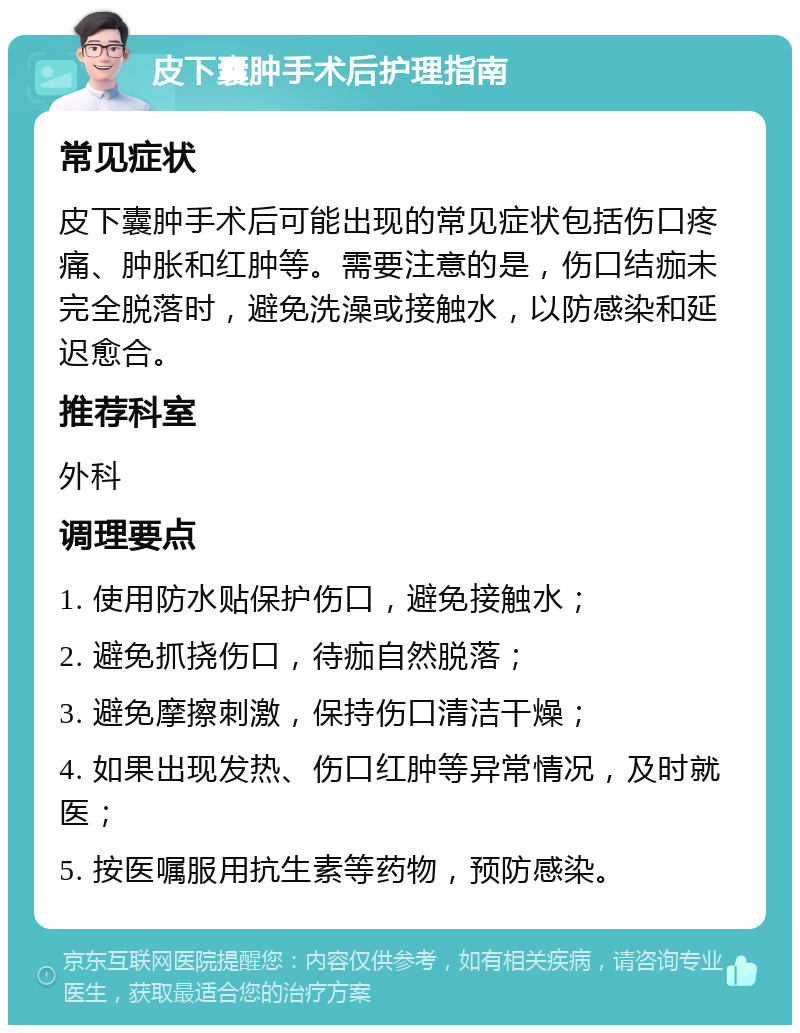 皮下囊肿手术后护理指南 常见症状 皮下囊肿手术后可能出现的常见症状包括伤口疼痛、肿胀和红肿等。需要注意的是，伤口结痂未完全脱落时，避免洗澡或接触水，以防感染和延迟愈合。 推荐科室 外科 调理要点 1. 使用防水贴保护伤口，避免接触水； 2. 避免抓挠伤口，待痂自然脱落； 3. 避免摩擦刺激，保持伤口清洁干燥； 4. 如果出现发热、伤口红肿等异常情况，及时就医； 5. 按医嘱服用抗生素等药物，预防感染。