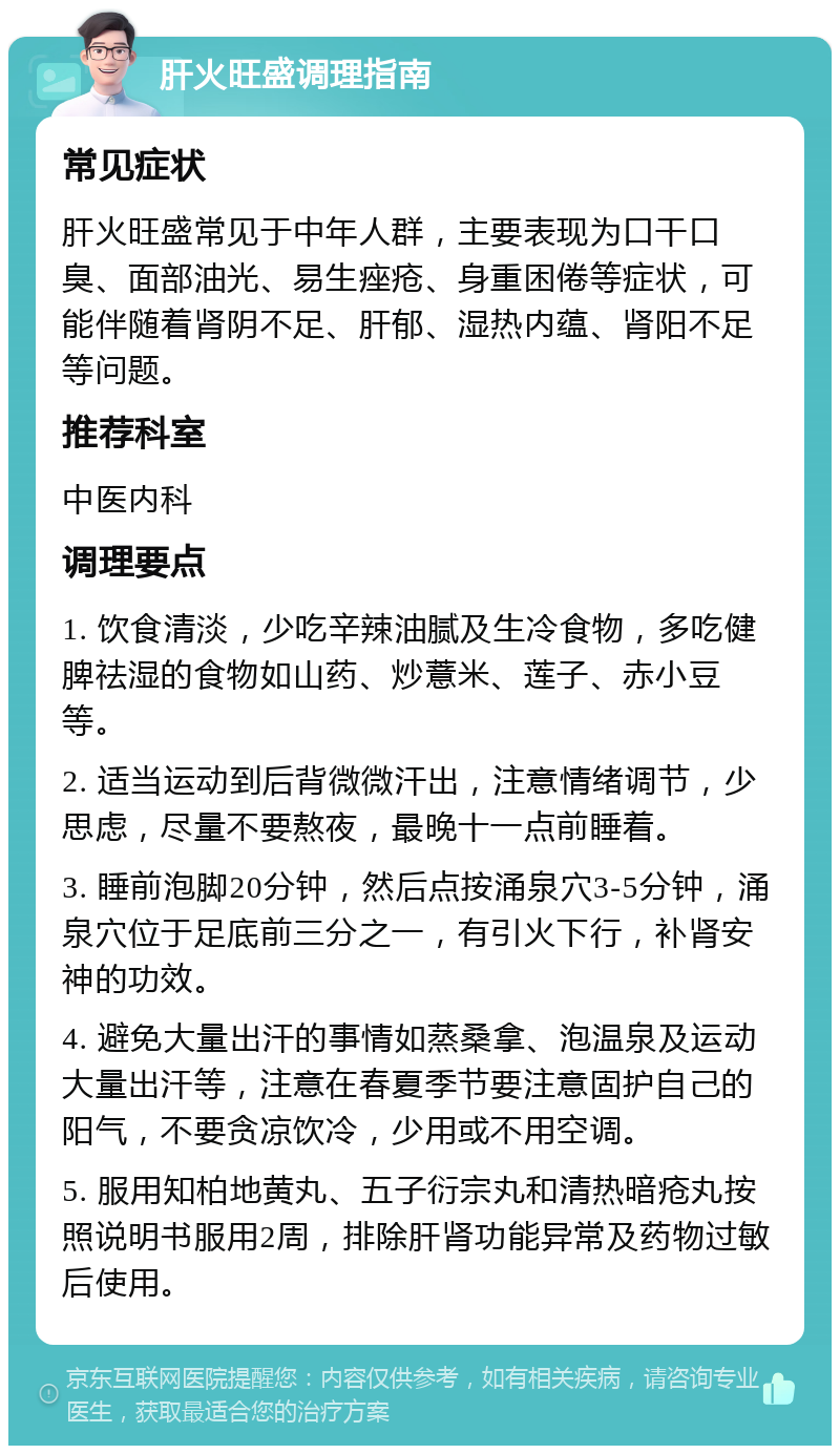 肝火旺盛调理指南 常见症状 肝火旺盛常见于中年人群，主要表现为口干口臭、面部油光、易生痤疮、身重困倦等症状，可能伴随着肾阴不足、肝郁、湿热内蕴、肾阳不足等问题。 推荐科室 中医内科 调理要点 1. 饮食清淡，少吃辛辣油腻及生冷食物，多吃健脾祛湿的食物如山药、炒薏米、莲子、赤小豆等。 2. 适当运动到后背微微汗出，注意情绪调节，少思虑，尽量不要熬夜，最晚十一点前睡着。 3. 睡前泡脚20分钟，然后点按涌泉穴3-5分钟，涌泉穴位于足底前三分之一，有引火下行，补肾安神的功效。 4. 避免大量出汗的事情如蒸桑拿、泡温泉及运动大量出汗等，注意在春夏季节要注意固护自己的阳气，不要贪凉饮冷，少用或不用空调。 5. 服用知柏地黄丸、五子衍宗丸和清热暗疮丸按照说明书服用2周，排除肝肾功能异常及药物过敏后使用。