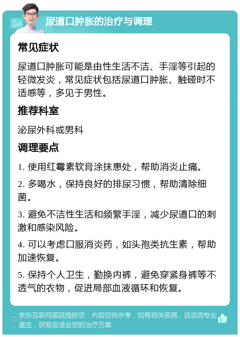 尿道口肿胀的治疗与调理 常见症状 尿道口肿胀可能是由性生活不洁、手淫等引起的轻微发炎，常见症状包括尿道口肿胀、触碰时不适感等，多见于男性。 推荐科室 泌尿外科或男科 调理要点 1. 使用红霉素软膏涂抹患处，帮助消炎止痛。 2. 多喝水，保持良好的排尿习惯，帮助清除细菌。 3. 避免不洁性生活和频繁手淫，减少尿道口的刺激和感染风险。 4. 可以考虑口服消炎药，如头孢类抗生素，帮助加速恢复。 5. 保持个人卫生，勤换内裤，避免穿紧身裤等不透气的衣物，促进局部血液循环和恢复。