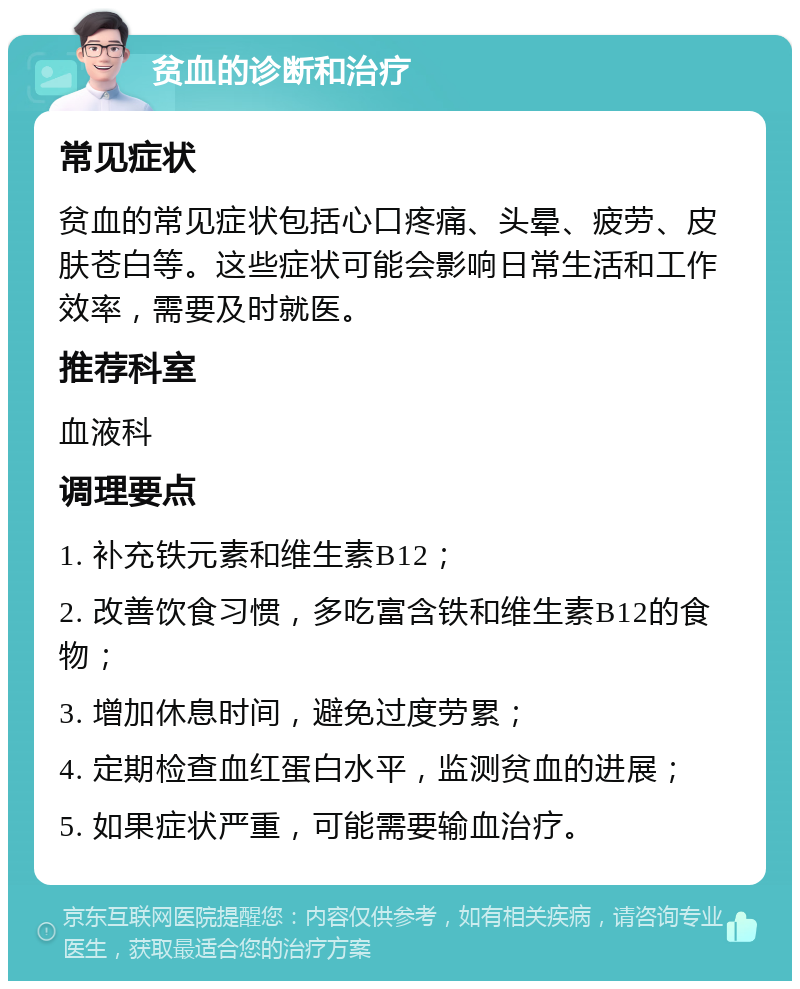 贫血的诊断和治疗 常见症状 贫血的常见症状包括心口疼痛、头晕、疲劳、皮肤苍白等。这些症状可能会影响日常生活和工作效率，需要及时就医。 推荐科室 血液科 调理要点 1. 补充铁元素和维生素B12； 2. 改善饮食习惯，多吃富含铁和维生素B12的食物； 3. 增加休息时间，避免过度劳累； 4. 定期检查血红蛋白水平，监测贫血的进展； 5. 如果症状严重，可能需要输血治疗。