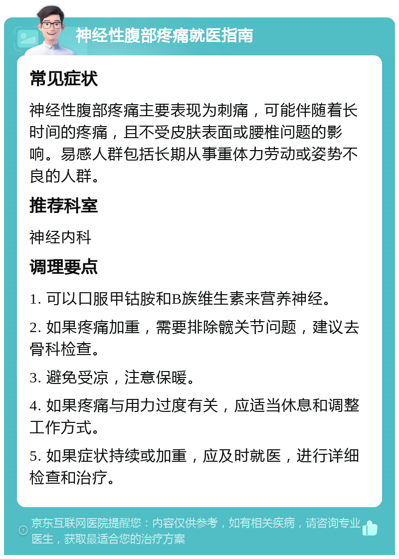 神经性腹部疼痛就医指南 常见症状 神经性腹部疼痛主要表现为刺痛，可能伴随着长时间的疼痛，且不受皮肤表面或腰椎问题的影响。易感人群包括长期从事重体力劳动或姿势不良的人群。 推荐科室 神经内科 调理要点 1. 可以口服甲钴胺和B族维生素来营养神经。 2. 如果疼痛加重，需要排除髋关节问题，建议去骨科检查。 3. 避免受凉，注意保暖。 4. 如果疼痛与用力过度有关，应适当休息和调整工作方式。 5. 如果症状持续或加重，应及时就医，进行详细检查和治疗。