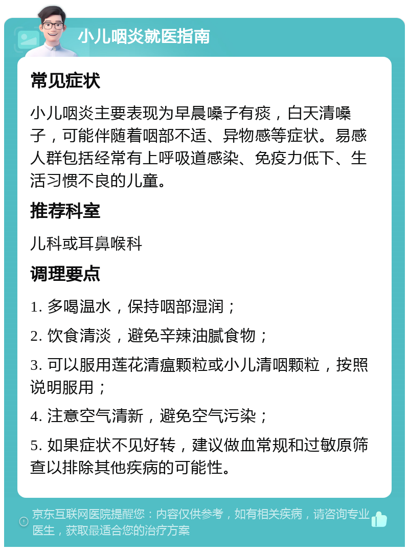 小儿咽炎就医指南 常见症状 小儿咽炎主要表现为早晨嗓子有痰，白天清嗓子，可能伴随着咽部不适、异物感等症状。易感人群包括经常有上呼吸道感染、免疫力低下、生活习惯不良的儿童。 推荐科室 儿科或耳鼻喉科 调理要点 1. 多喝温水，保持咽部湿润； 2. 饮食清淡，避免辛辣油腻食物； 3. 可以服用莲花清瘟颗粒或小儿清咽颗粒，按照说明服用； 4. 注意空气清新，避免空气污染； 5. 如果症状不见好转，建议做血常规和过敏原筛查以排除其他疾病的可能性。