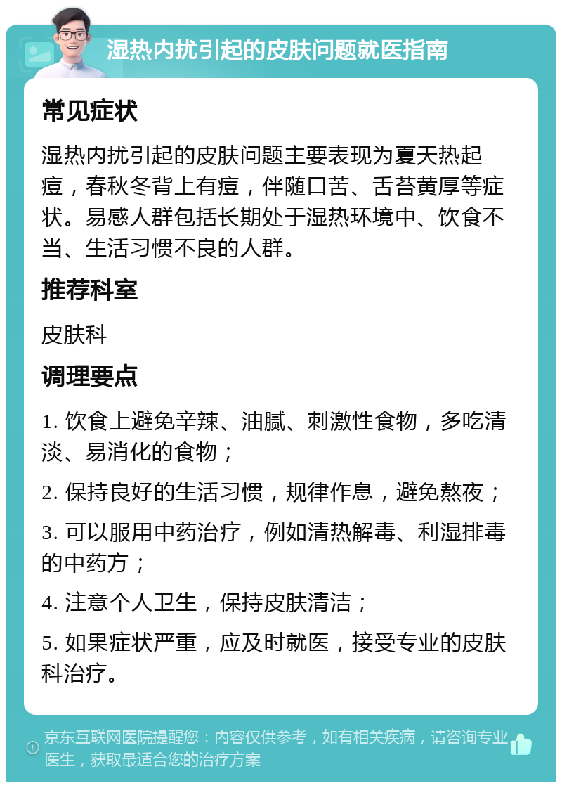 湿热内扰引起的皮肤问题就医指南 常见症状 湿热内扰引起的皮肤问题主要表现为夏天热起痘，春秋冬背上有痘，伴随口苦、舌苔黄厚等症状。易感人群包括长期处于湿热环境中、饮食不当、生活习惯不良的人群。 推荐科室 皮肤科 调理要点 1. 饮食上避免辛辣、油腻、刺激性食物，多吃清淡、易消化的食物； 2. 保持良好的生活习惯，规律作息，避免熬夜； 3. 可以服用中药治疗，例如清热解毒、利湿排毒的中药方； 4. 注意个人卫生，保持皮肤清洁； 5. 如果症状严重，应及时就医，接受专业的皮肤科治疗。