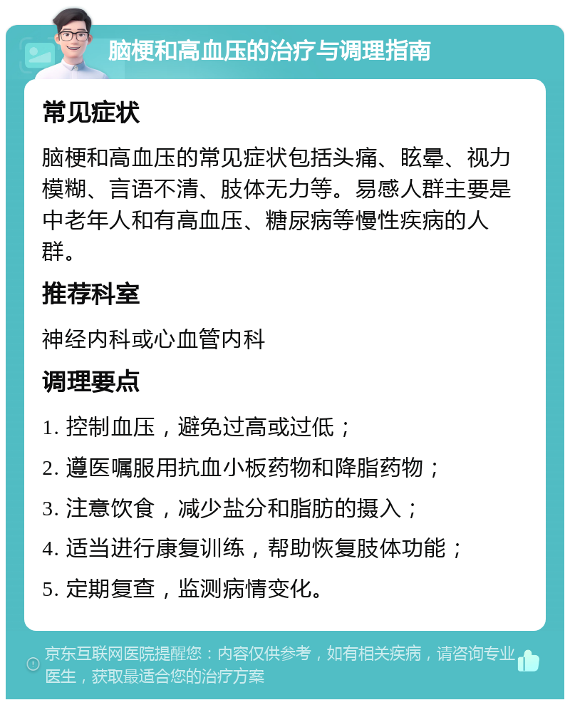 脑梗和高血压的治疗与调理指南 常见症状 脑梗和高血压的常见症状包括头痛、眩晕、视力模糊、言语不清、肢体无力等。易感人群主要是中老年人和有高血压、糖尿病等慢性疾病的人群。 推荐科室 神经内科或心血管内科 调理要点 1. 控制血压，避免过高或过低； 2. 遵医嘱服用抗血小板药物和降脂药物； 3. 注意饮食，减少盐分和脂肪的摄入； 4. 适当进行康复训练，帮助恢复肢体功能； 5. 定期复查，监测病情变化。