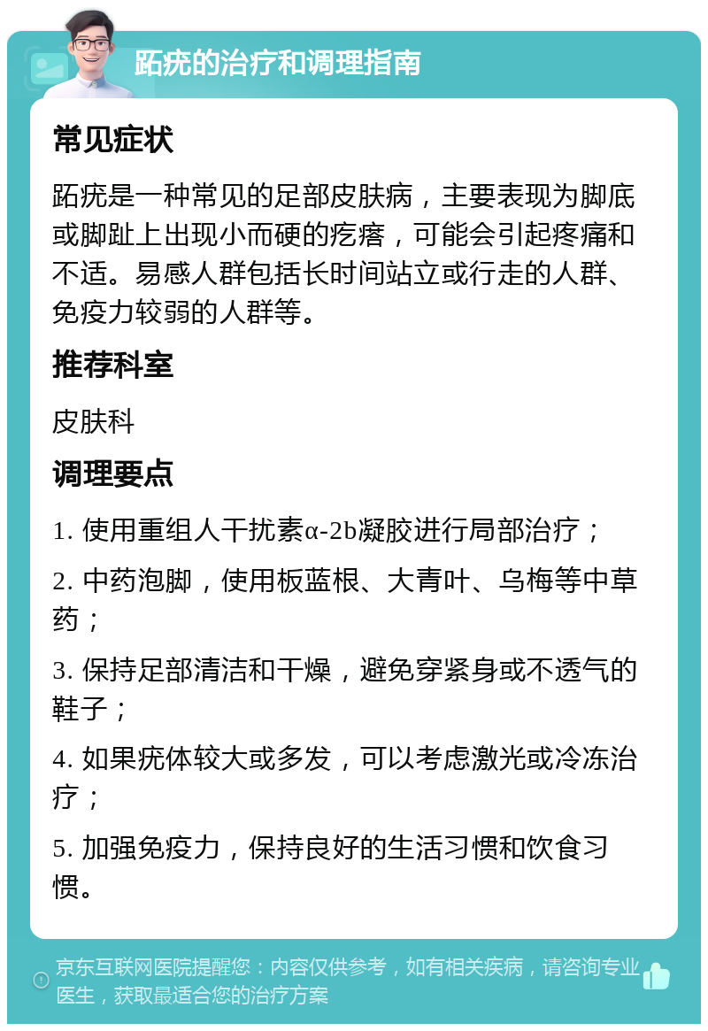 跖疣的治疗和调理指南 常见症状 跖疣是一种常见的足部皮肤病，主要表现为脚底或脚趾上出现小而硬的疙瘩，可能会引起疼痛和不适。易感人群包括长时间站立或行走的人群、免疫力较弱的人群等。 推荐科室 皮肤科 调理要点 1. 使用重组人干扰素α-2b凝胶进行局部治疗； 2. 中药泡脚，使用板蓝根、大青叶、乌梅等中草药； 3. 保持足部清洁和干燥，避免穿紧身或不透气的鞋子； 4. 如果疣体较大或多发，可以考虑激光或冷冻治疗； 5. 加强免疫力，保持良好的生活习惯和饮食习惯。