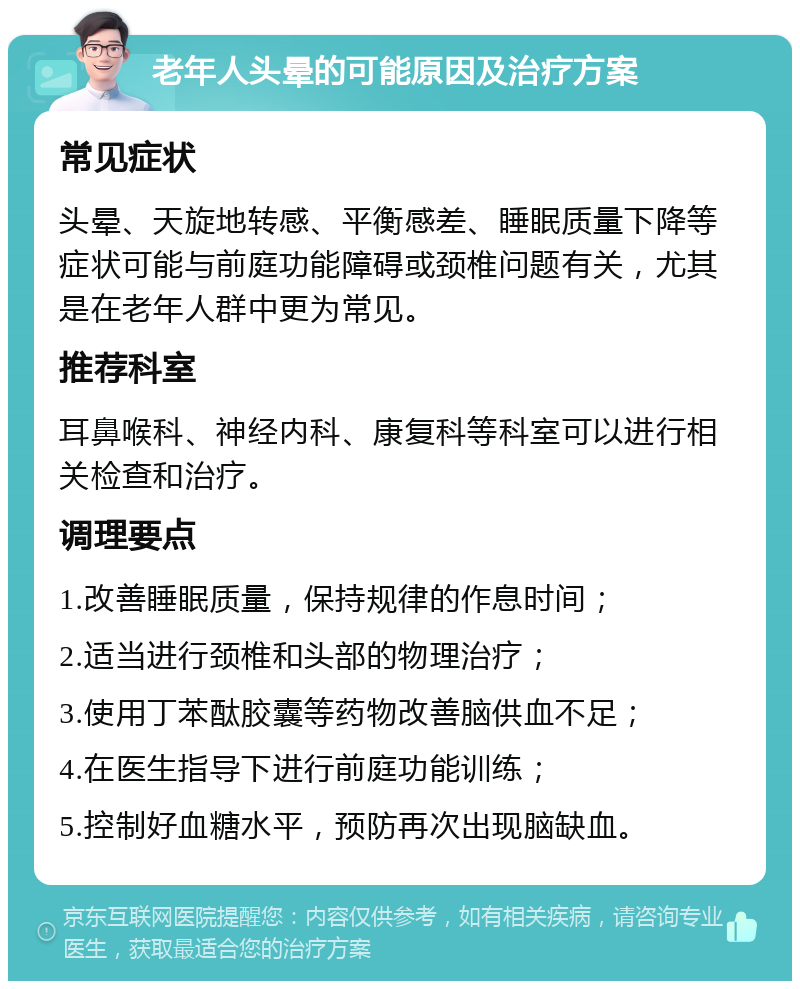 老年人头晕的可能原因及治疗方案 常见症状 头晕、天旋地转感、平衡感差、睡眠质量下降等症状可能与前庭功能障碍或颈椎问题有关，尤其是在老年人群中更为常见。 推荐科室 耳鼻喉科、神经内科、康复科等科室可以进行相关检查和治疗。 调理要点 1.改善睡眠质量，保持规律的作息时间； 2.适当进行颈椎和头部的物理治疗； 3.使用丁苯酞胶囊等药物改善脑供血不足； 4.在医生指导下进行前庭功能训练； 5.控制好血糖水平，预防再次出现脑缺血。