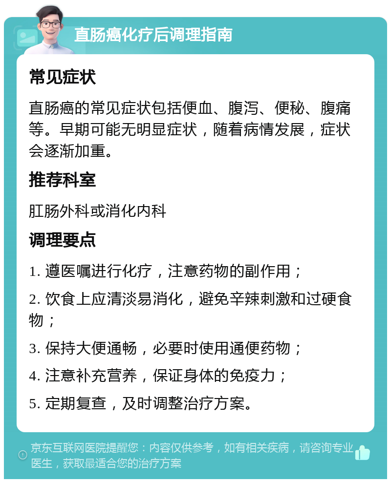 直肠癌化疗后调理指南 常见症状 直肠癌的常见症状包括便血、腹泻、便秘、腹痛等。早期可能无明显症状，随着病情发展，症状会逐渐加重。 推荐科室 肛肠外科或消化内科 调理要点 1. 遵医嘱进行化疗，注意药物的副作用； 2. 饮食上应清淡易消化，避免辛辣刺激和过硬食物； 3. 保持大便通畅，必要时使用通便药物； 4. 注意补充营养，保证身体的免疫力； 5. 定期复查，及时调整治疗方案。