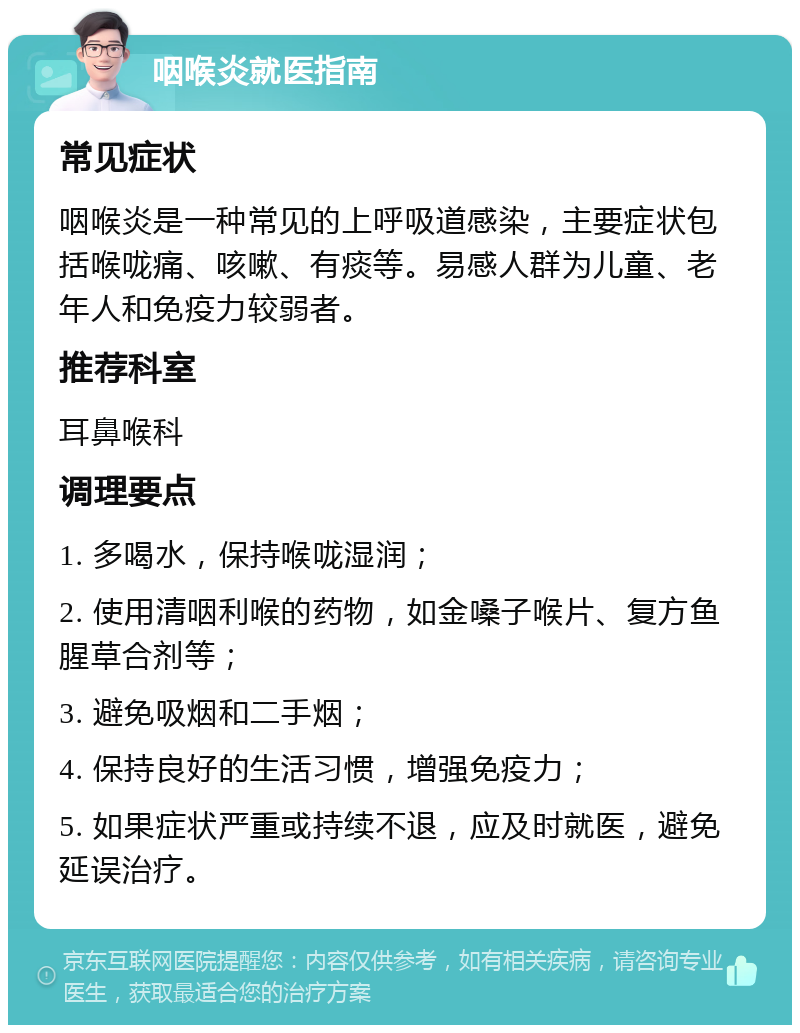 咽喉炎就医指南 常见症状 咽喉炎是一种常见的上呼吸道感染，主要症状包括喉咙痛、咳嗽、有痰等。易感人群为儿童、老年人和免疫力较弱者。 推荐科室 耳鼻喉科 调理要点 1. 多喝水，保持喉咙湿润； 2. 使用清咽利喉的药物，如金嗓子喉片、复方鱼腥草合剂等； 3. 避免吸烟和二手烟； 4. 保持良好的生活习惯，增强免疫力； 5. 如果症状严重或持续不退，应及时就医，避免延误治疗。