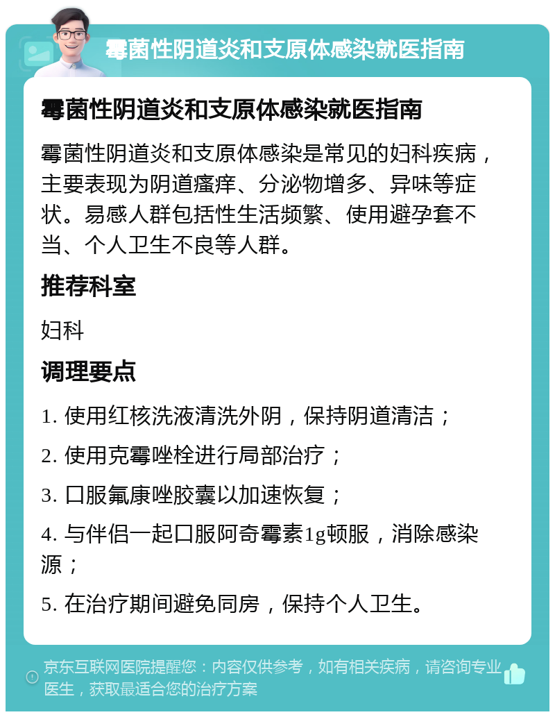 霉菌性阴道炎和支原体感染就医指南 霉菌性阴道炎和支原体感染就医指南 霉菌性阴道炎和支原体感染是常见的妇科疾病，主要表现为阴道瘙痒、分泌物增多、异味等症状。易感人群包括性生活频繁、使用避孕套不当、个人卫生不良等人群。 推荐科室 妇科 调理要点 1. 使用红核洗液清洗外阴，保持阴道清洁； 2. 使用克霉唑栓进行局部治疗； 3. 口服氟康唑胶囊以加速恢复； 4. 与伴侣一起口服阿奇霉素1g顿服，消除感染源； 5. 在治疗期间避免同房，保持个人卫生。