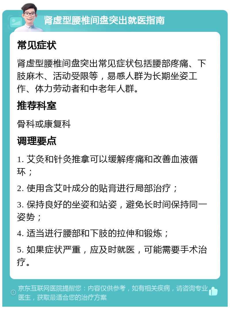 肾虚型腰椎间盘突出就医指南 常见症状 肾虚型腰椎间盘突出常见症状包括腰部疼痛、下肢麻木、活动受限等，易感人群为长期坐姿工作、体力劳动者和中老年人群。 推荐科室 骨科或康复科 调理要点 1. 艾灸和针灸推拿可以缓解疼痛和改善血液循环； 2. 使用含艾叶成分的贴膏进行局部治疗； 3. 保持良好的坐姿和站姿，避免长时间保持同一姿势； 4. 适当进行腰部和下肢的拉伸和锻炼； 5. 如果症状严重，应及时就医，可能需要手术治疗。