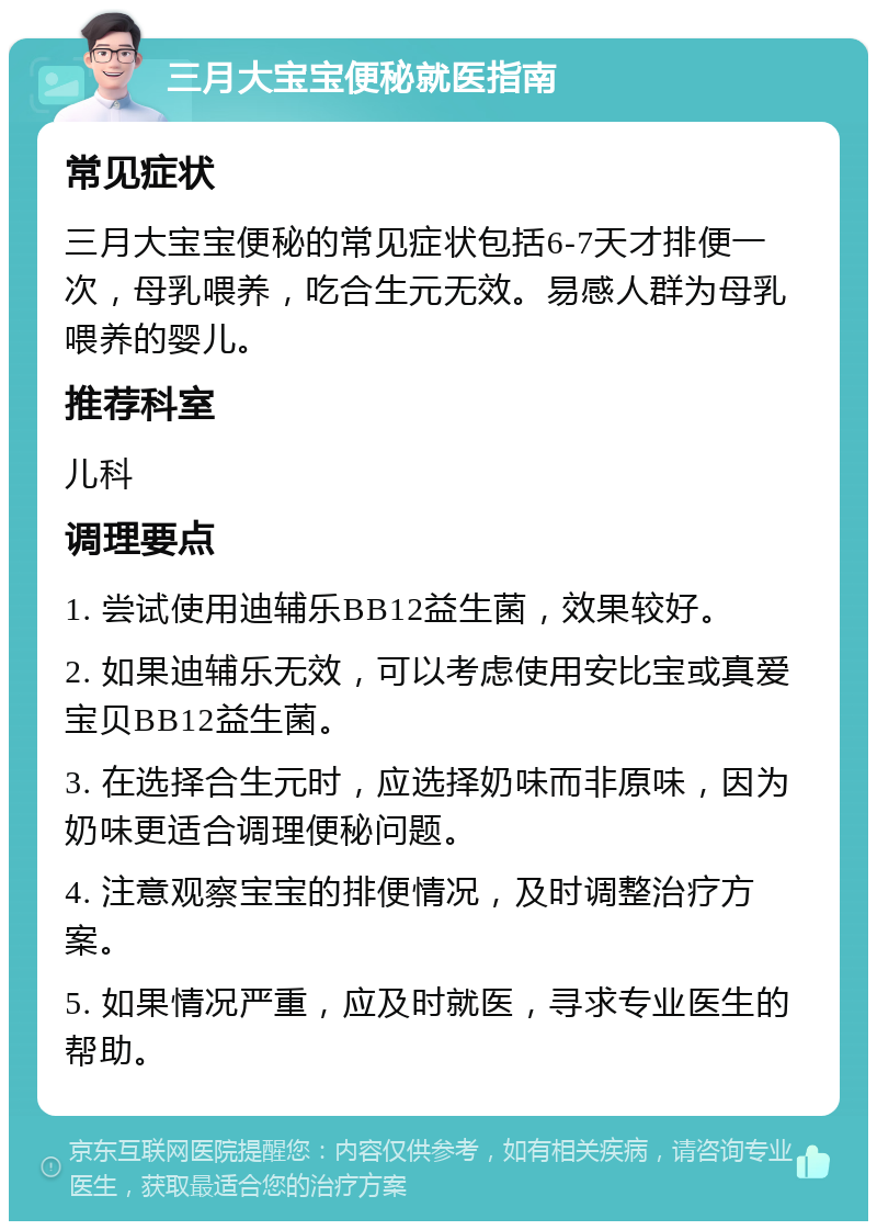 三月大宝宝便秘就医指南 常见症状 三月大宝宝便秘的常见症状包括6-7天才排便一次，母乳喂养，吃合生元无效。易感人群为母乳喂养的婴儿。 推荐科室 儿科 调理要点 1. 尝试使用迪辅乐BB12益生菌，效果较好。 2. 如果迪辅乐无效，可以考虑使用安比宝或真爱宝贝BB12益生菌。 3. 在选择合生元时，应选择奶味而非原味，因为奶味更适合调理便秘问题。 4. 注意观察宝宝的排便情况，及时调整治疗方案。 5. 如果情况严重，应及时就医，寻求专业医生的帮助。