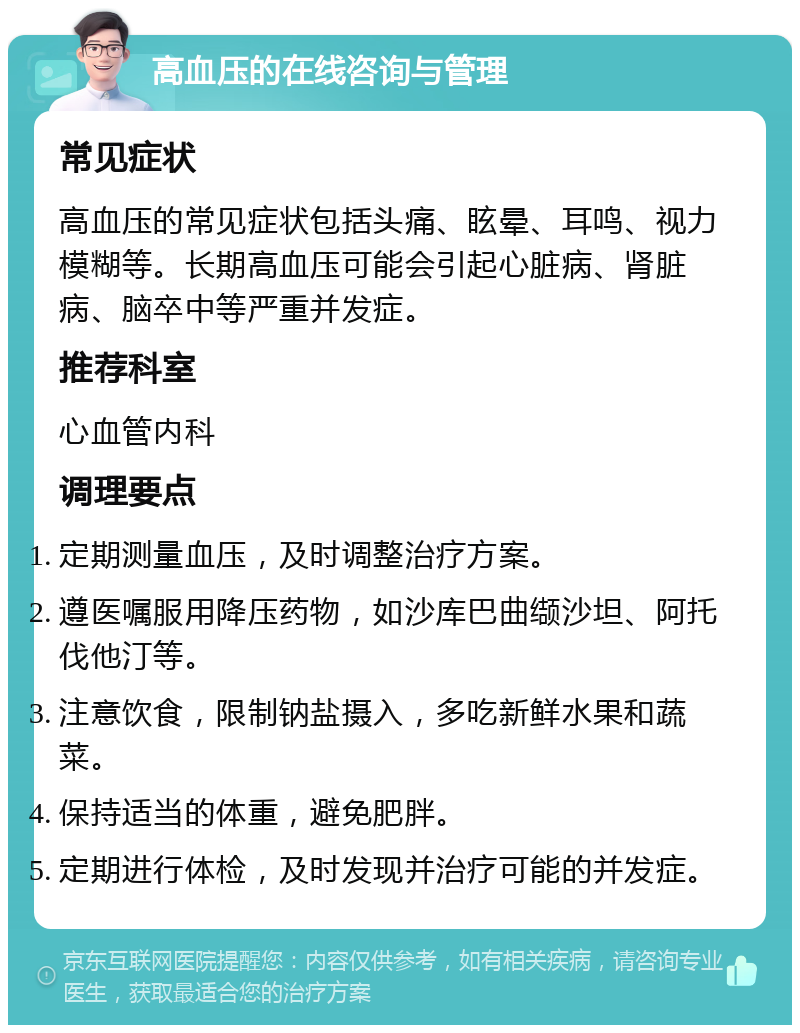 高血压的在线咨询与管理 常见症状 高血压的常见症状包括头痛、眩晕、耳鸣、视力模糊等。长期高血压可能会引起心脏病、肾脏病、脑卒中等严重并发症。 推荐科室 心血管内科 调理要点 定期测量血压，及时调整治疗方案。 遵医嘱服用降压药物，如沙库巴曲缬沙坦、阿托伐他汀等。 注意饮食，限制钠盐摄入，多吃新鲜水果和蔬菜。 保持适当的体重，避免肥胖。 定期进行体检，及时发现并治疗可能的并发症。