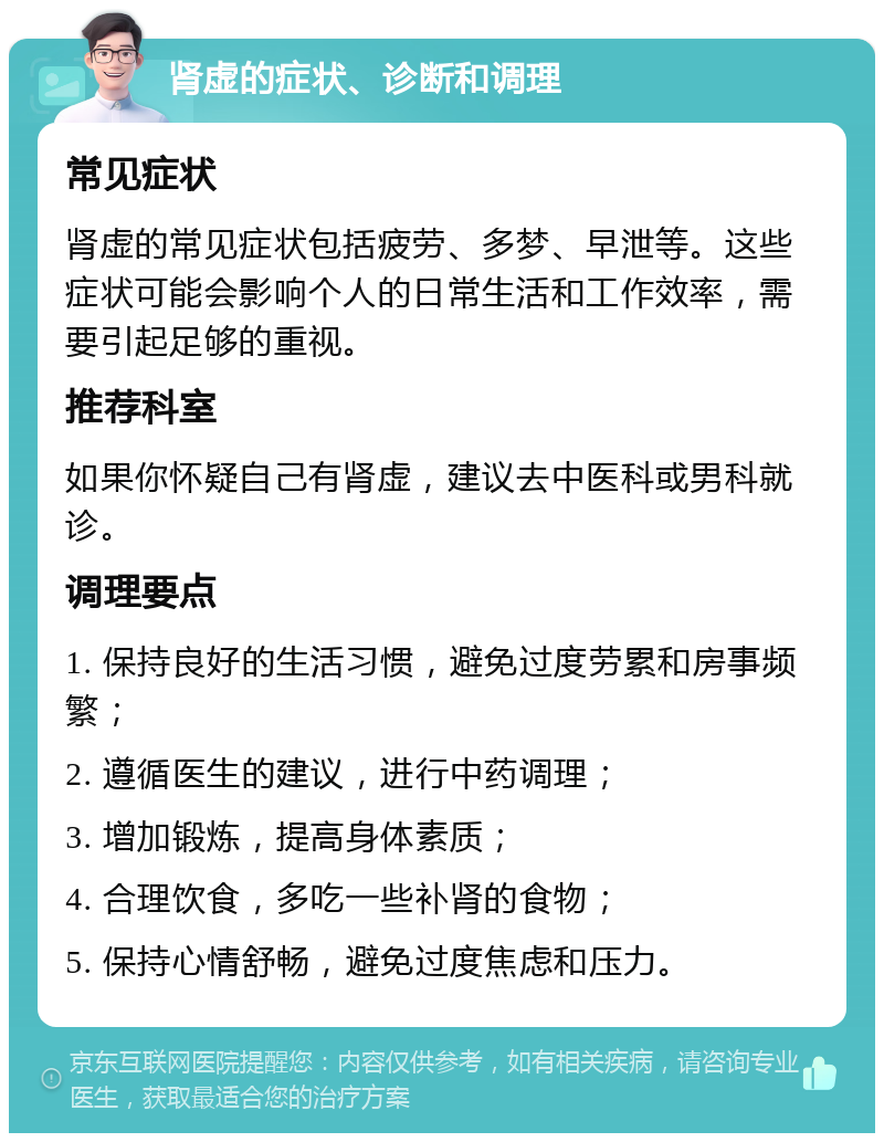 肾虚的症状、诊断和调理 常见症状 肾虚的常见症状包括疲劳、多梦、早泄等。这些症状可能会影响个人的日常生活和工作效率，需要引起足够的重视。 推荐科室 如果你怀疑自己有肾虚，建议去中医科或男科就诊。 调理要点 1. 保持良好的生活习惯，避免过度劳累和房事频繁； 2. 遵循医生的建议，进行中药调理； 3. 增加锻炼，提高身体素质； 4. 合理饮食，多吃一些补肾的食物； 5. 保持心情舒畅，避免过度焦虑和压力。