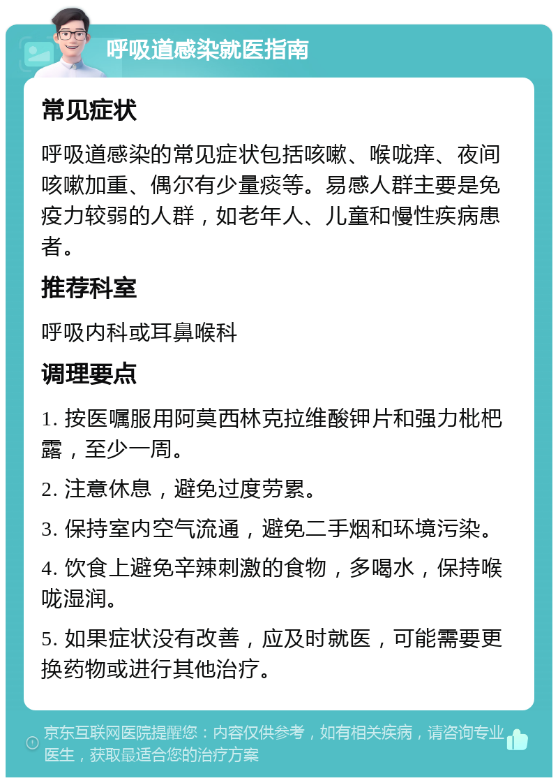 呼吸道感染就医指南 常见症状 呼吸道感染的常见症状包括咳嗽、喉咙痒、夜间咳嗽加重、偶尔有少量痰等。易感人群主要是免疫力较弱的人群，如老年人、儿童和慢性疾病患者。 推荐科室 呼吸内科或耳鼻喉科 调理要点 1. 按医嘱服用阿莫西林克拉维酸钾片和强力枇杷露，至少一周。 2. 注意休息，避免过度劳累。 3. 保持室内空气流通，避免二手烟和环境污染。 4. 饮食上避免辛辣刺激的食物，多喝水，保持喉咙湿润。 5. 如果症状没有改善，应及时就医，可能需要更换药物或进行其他治疗。