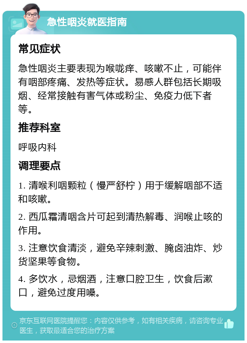 急性咽炎就医指南 常见症状 急性咽炎主要表现为喉咙痒、咳嗽不止，可能伴有咽部疼痛、发热等症状。易感人群包括长期吸烟、经常接触有害气体或粉尘、免疫力低下者等。 推荐科室 呼吸内科 调理要点 1. 清喉利咽颗粒（慢严舒柠）用于缓解咽部不适和咳嗽。 2. 西瓜霜清咽含片可起到清热解毒、润喉止咳的作用。 3. 注意饮食清淡，避免辛辣刺激、腌卤油炸、炒货坚果等食物。 4. 多饮水，忌烟酒，注意口腔卫生，饮食后漱口，避免过度用嗓。