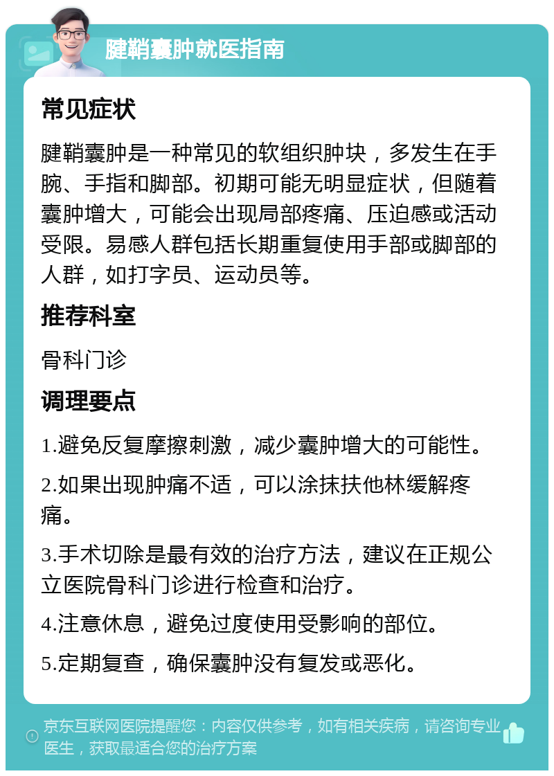 腱鞘囊肿就医指南 常见症状 腱鞘囊肿是一种常见的软组织肿块，多发生在手腕、手指和脚部。初期可能无明显症状，但随着囊肿增大，可能会出现局部疼痛、压迫感或活动受限。易感人群包括长期重复使用手部或脚部的人群，如打字员、运动员等。 推荐科室 骨科门诊 调理要点 1.避免反复摩擦刺激，减少囊肿增大的可能性。 2.如果出现肿痛不适，可以涂抹扶他林缓解疼痛。 3.手术切除是最有效的治疗方法，建议在正规公立医院骨科门诊进行检查和治疗。 4.注意休息，避免过度使用受影响的部位。 5.定期复查，确保囊肿没有复发或恶化。