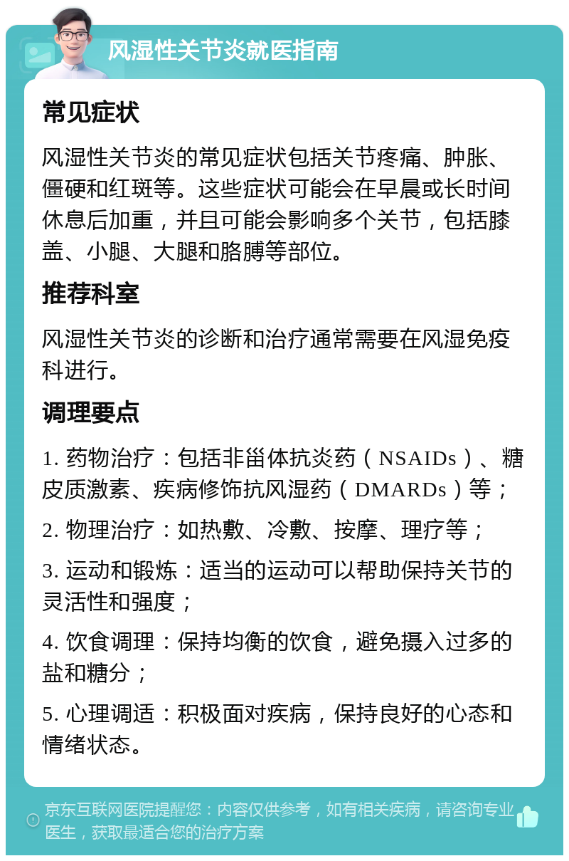 风湿性关节炎就医指南 常见症状 风湿性关节炎的常见症状包括关节疼痛、肿胀、僵硬和红斑等。这些症状可能会在早晨或长时间休息后加重，并且可能会影响多个关节，包括膝盖、小腿、大腿和胳膊等部位。 推荐科室 风湿性关节炎的诊断和治疗通常需要在风湿免疫科进行。 调理要点 1. 药物治疗：包括非甾体抗炎药（NSAIDs）、糖皮质激素、疾病修饰抗风湿药（DMARDs）等； 2. 物理治疗：如热敷、冷敷、按摩、理疗等； 3. 运动和锻炼：适当的运动可以帮助保持关节的灵活性和强度； 4. 饮食调理：保持均衡的饮食，避免摄入过多的盐和糖分； 5. 心理调适：积极面对疾病，保持良好的心态和情绪状态。