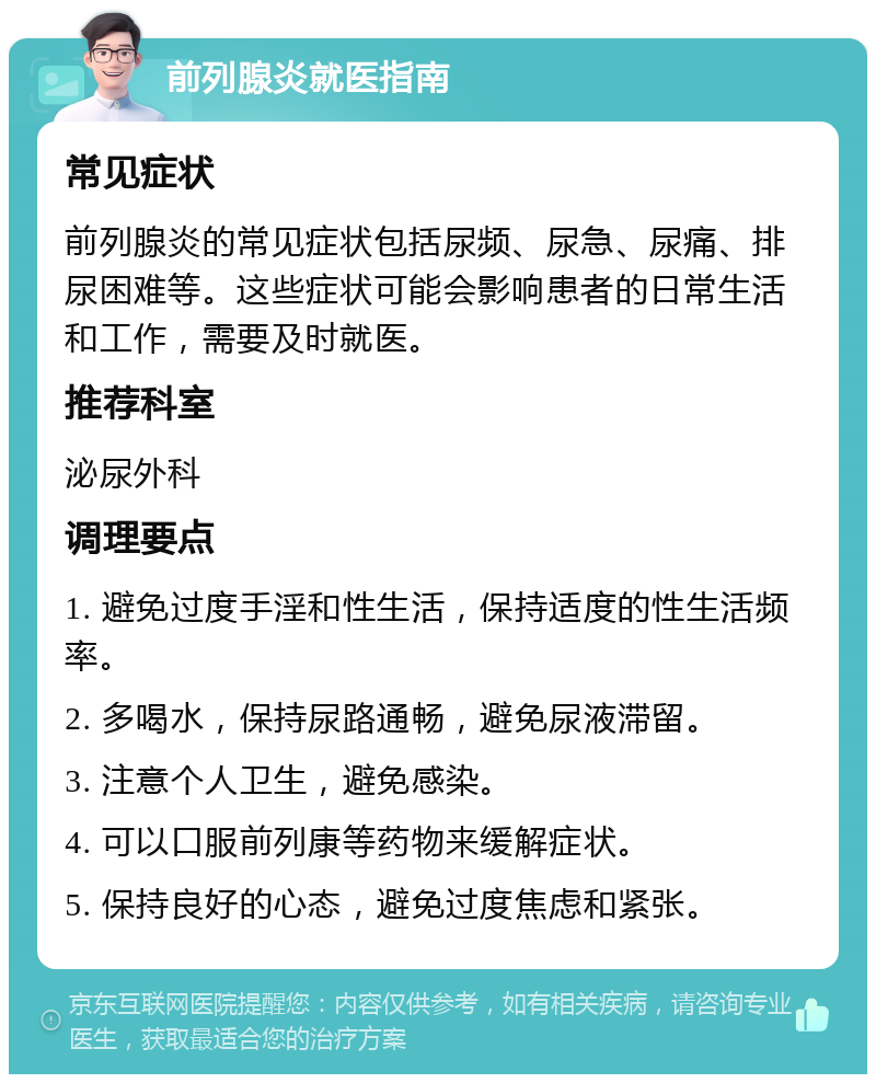 前列腺炎就医指南 常见症状 前列腺炎的常见症状包括尿频、尿急、尿痛、排尿困难等。这些症状可能会影响患者的日常生活和工作，需要及时就医。 推荐科室 泌尿外科 调理要点 1. 避免过度手淫和性生活，保持适度的性生活频率。 2. 多喝水，保持尿路通畅，避免尿液滞留。 3. 注意个人卫生，避免感染。 4. 可以口服前列康等药物来缓解症状。 5. 保持良好的心态，避免过度焦虑和紧张。