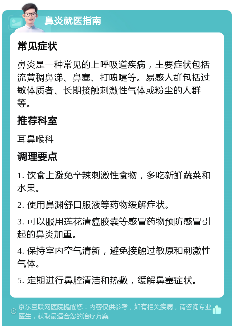 鼻炎就医指南 常见症状 鼻炎是一种常见的上呼吸道疾病，主要症状包括流黄稠鼻涕、鼻塞、打喷嚏等。易感人群包括过敏体质者、长期接触刺激性气体或粉尘的人群等。 推荐科室 耳鼻喉科 调理要点 1. 饮食上避免辛辣刺激性食物，多吃新鲜蔬菜和水果。 2. 使用鼻渊舒口服液等药物缓解症状。 3. 可以服用莲花清瘟胶囊等感冒药物预防感冒引起的鼻炎加重。 4. 保持室内空气清新，避免接触过敏原和刺激性气体。 5. 定期进行鼻腔清洁和热敷，缓解鼻塞症状。