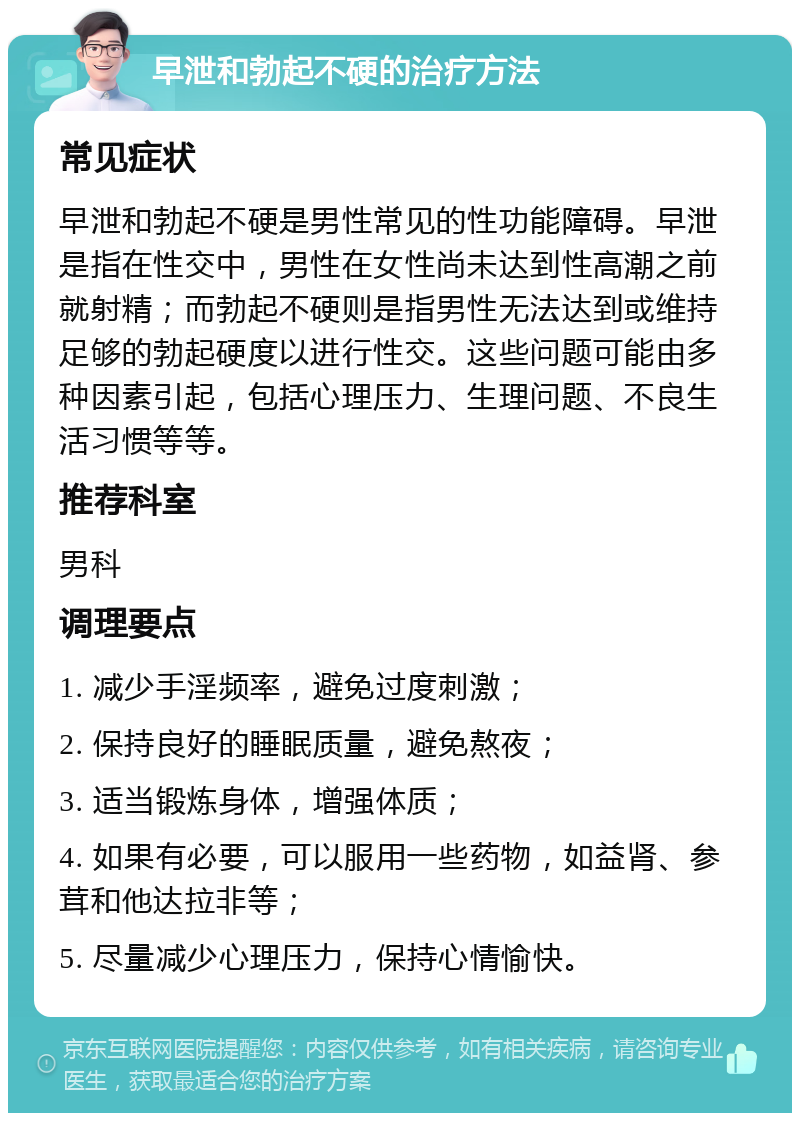 早泄和勃起不硬的治疗方法 常见症状 早泄和勃起不硬是男性常见的性功能障碍。早泄是指在性交中，男性在女性尚未达到性高潮之前就射精；而勃起不硬则是指男性无法达到或维持足够的勃起硬度以进行性交。这些问题可能由多种因素引起，包括心理压力、生理问题、不良生活习惯等等。 推荐科室 男科 调理要点 1. 减少手淫频率，避免过度刺激； 2. 保持良好的睡眠质量，避免熬夜； 3. 适当锻炼身体，增强体质； 4. 如果有必要，可以服用一些药物，如益肾、参茸和他达拉非等； 5. 尽量减少心理压力，保持心情愉快。