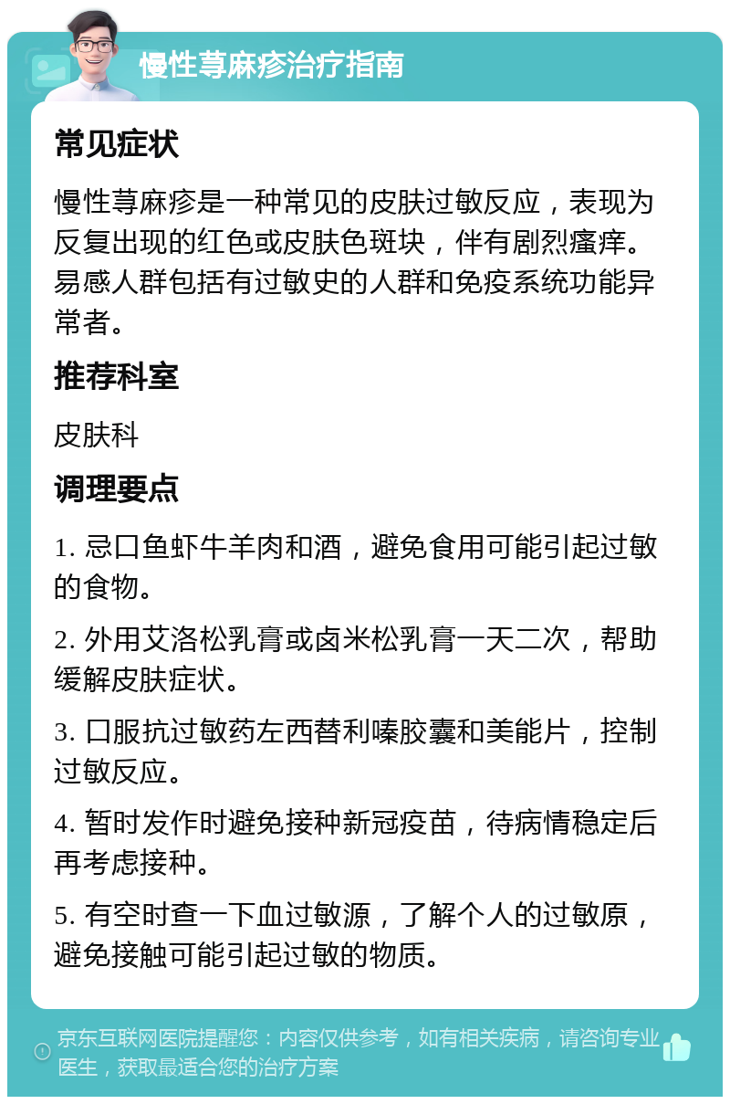 慢性荨麻疹治疗指南 常见症状 慢性荨麻疹是一种常见的皮肤过敏反应，表现为反复出现的红色或皮肤色斑块，伴有剧烈瘙痒。易感人群包括有过敏史的人群和免疫系统功能异常者。 推荐科室 皮肤科 调理要点 1. 忌口鱼虾牛羊肉和酒，避免食用可能引起过敏的食物。 2. 外用艾洛松乳膏或卤米松乳膏一天二次，帮助缓解皮肤症状。 3. 口服抗过敏药左西替利嗪胶囊和美能片，控制过敏反应。 4. 暂时发作时避免接种新冠疫苗，待病情稳定后再考虑接种。 5. 有空时查一下血过敏源，了解个人的过敏原，避免接触可能引起过敏的物质。