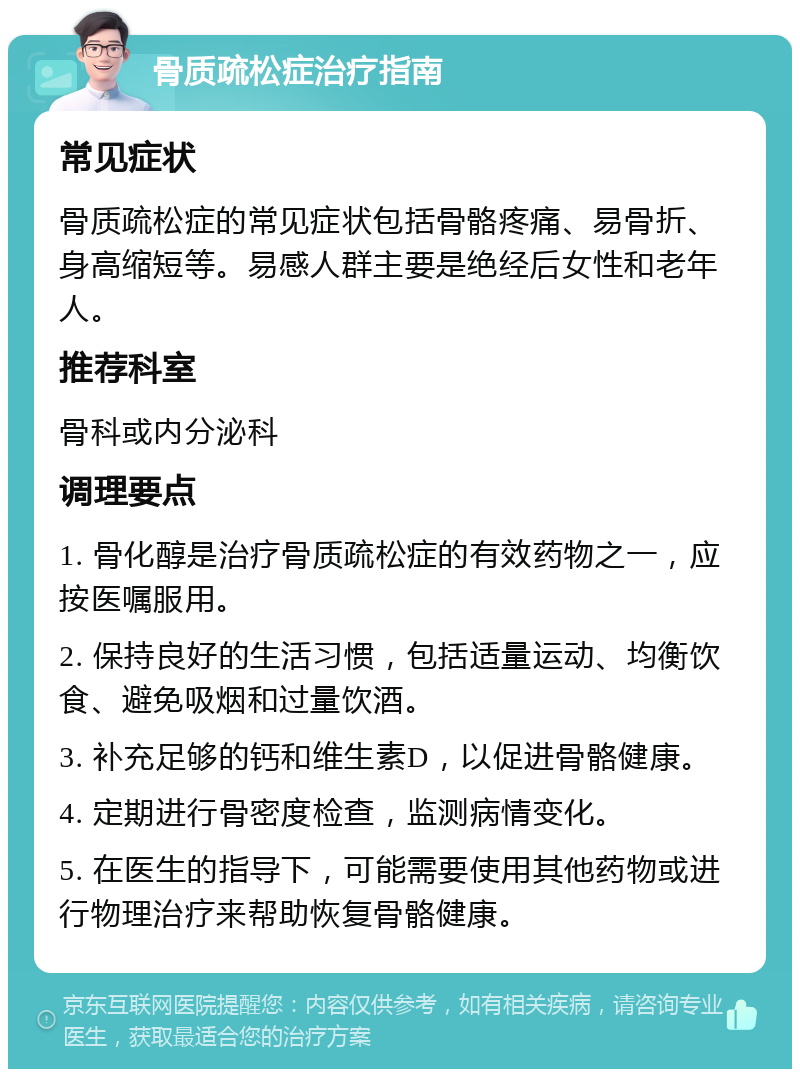 骨质疏松症治疗指南 常见症状 骨质疏松症的常见症状包括骨骼疼痛、易骨折、身高缩短等。易感人群主要是绝经后女性和老年人。 推荐科室 骨科或内分泌科 调理要点 1. 骨化醇是治疗骨质疏松症的有效药物之一，应按医嘱服用。 2. 保持良好的生活习惯，包括适量运动、均衡饮食、避免吸烟和过量饮酒。 3. 补充足够的钙和维生素D，以促进骨骼健康。 4. 定期进行骨密度检查，监测病情变化。 5. 在医生的指导下，可能需要使用其他药物或进行物理治疗来帮助恢复骨骼健康。