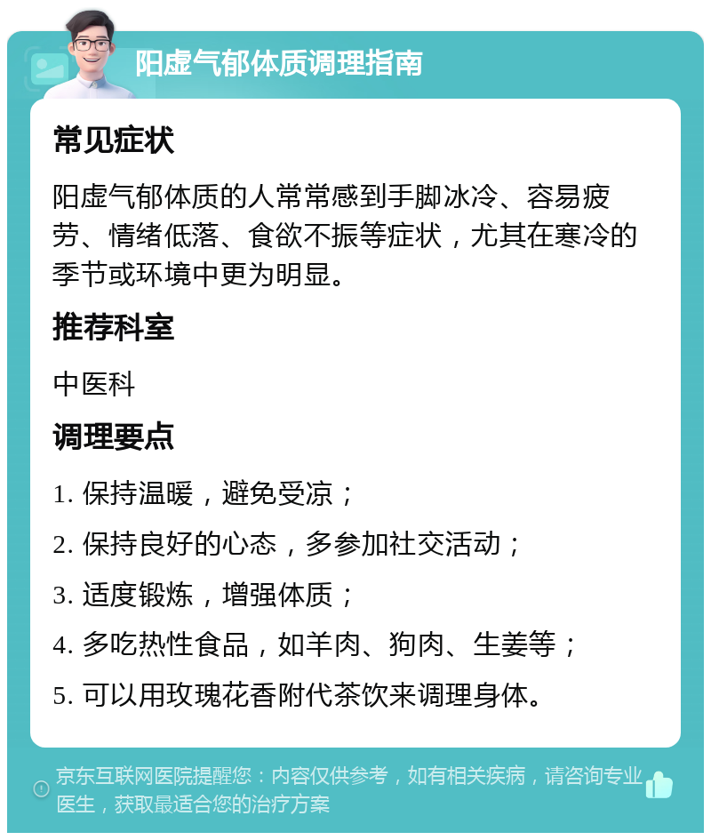 阳虚气郁体质调理指南 常见症状 阳虚气郁体质的人常常感到手脚冰冷、容易疲劳、情绪低落、食欲不振等症状，尤其在寒冷的季节或环境中更为明显。 推荐科室 中医科 调理要点 1. 保持温暖，避免受凉； 2. 保持良好的心态，多参加社交活动； 3. 适度锻炼，增强体质； 4. 多吃热性食品，如羊肉、狗肉、生姜等； 5. 可以用玫瑰花香附代茶饮来调理身体。