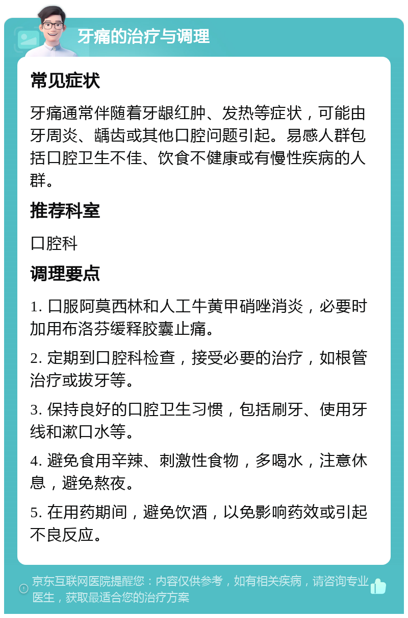 牙痛的治疗与调理 常见症状 牙痛通常伴随着牙龈红肿、发热等症状，可能由牙周炎、龋齿或其他口腔问题引起。易感人群包括口腔卫生不佳、饮食不健康或有慢性疾病的人群。 推荐科室 口腔科 调理要点 1. 口服阿莫西林和人工牛黄甲硝唑消炎，必要时加用布洛芬缓释胶囊止痛。 2. 定期到口腔科检查，接受必要的治疗，如根管治疗或拔牙等。 3. 保持良好的口腔卫生习惯，包括刷牙、使用牙线和漱口水等。 4. 避免食用辛辣、刺激性食物，多喝水，注意休息，避免熬夜。 5. 在用药期间，避免饮酒，以免影响药效或引起不良反应。