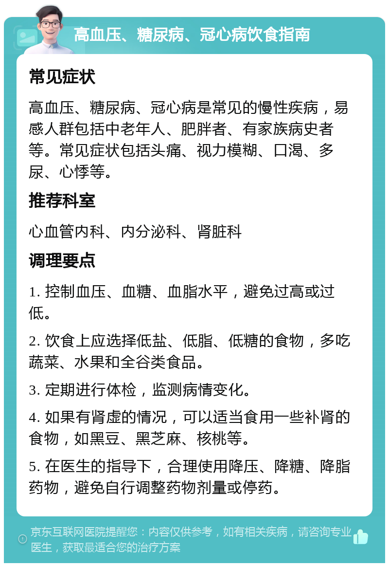 高血压、糖尿病、冠心病饮食指南 常见症状 高血压、糖尿病、冠心病是常见的慢性疾病，易感人群包括中老年人、肥胖者、有家族病史者等。常见症状包括头痛、视力模糊、口渴、多尿、心悸等。 推荐科室 心血管内科、内分泌科、肾脏科 调理要点 1. 控制血压、血糖、血脂水平，避免过高或过低。 2. 饮食上应选择低盐、低脂、低糖的食物，多吃蔬菜、水果和全谷类食品。 3. 定期进行体检，监测病情变化。 4. 如果有肾虚的情况，可以适当食用一些补肾的食物，如黑豆、黑芝麻、核桃等。 5. 在医生的指导下，合理使用降压、降糖、降脂药物，避免自行调整药物剂量或停药。