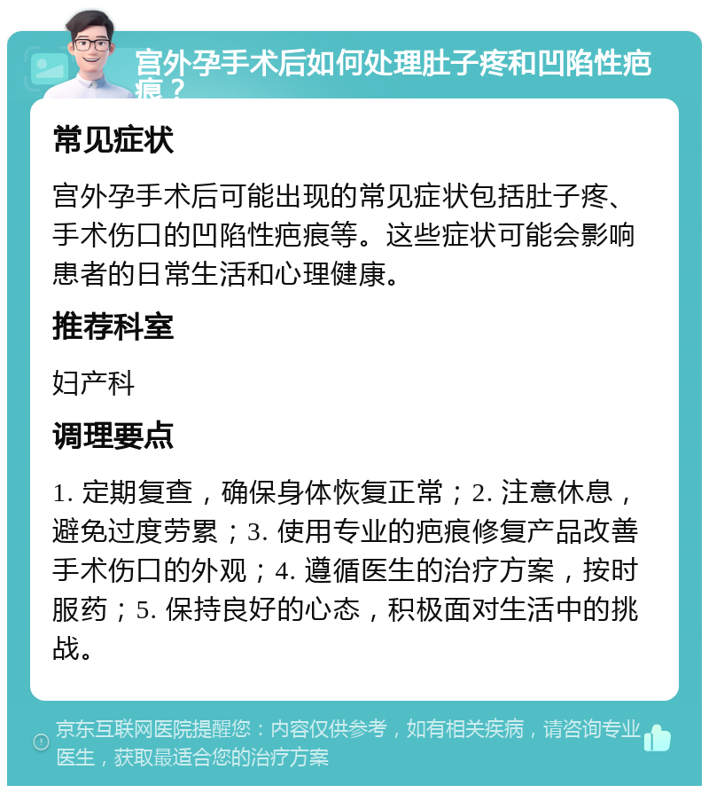 宫外孕手术后如何处理肚子疼和凹陷性疤痕？ 常见症状 宫外孕手术后可能出现的常见症状包括肚子疼、手术伤口的凹陷性疤痕等。这些症状可能会影响患者的日常生活和心理健康。 推荐科室 妇产科 调理要点 1. 定期复查，确保身体恢复正常；2. 注意休息，避免过度劳累；3. 使用专业的疤痕修复产品改善手术伤口的外观；4. 遵循医生的治疗方案，按时服药；5. 保持良好的心态，积极面对生活中的挑战。