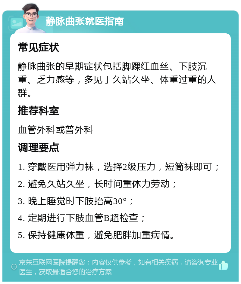 静脉曲张就医指南 常见症状 静脉曲张的早期症状包括脚踝红血丝、下肢沉重、乏力感等，多见于久站久坐、体重过重的人群。 推荐科室 血管外科或普外科 调理要点 1. 穿戴医用弹力袜，选择2级压力，短筒袜即可； 2. 避免久站久坐，长时间重体力劳动； 3. 晚上睡觉时下肢抬高30°； 4. 定期进行下肢血管B超检查； 5. 保持健康体重，避免肥胖加重病情。