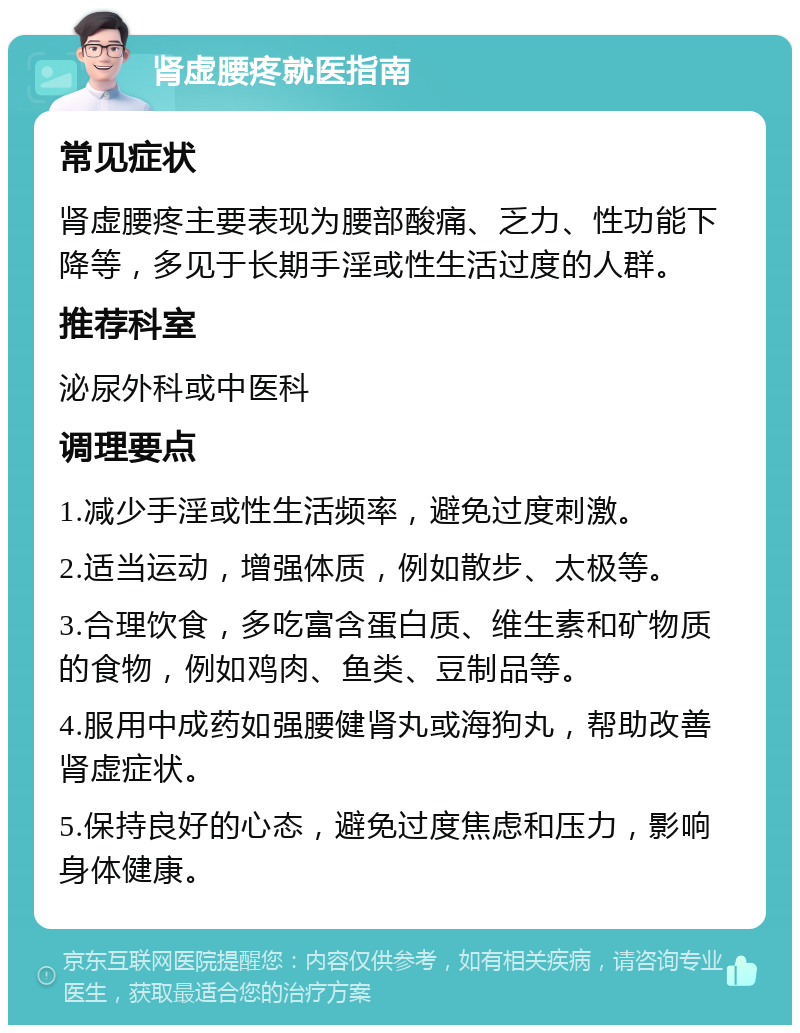 肾虚腰疼就医指南 常见症状 肾虚腰疼主要表现为腰部酸痛、乏力、性功能下降等，多见于长期手淫或性生活过度的人群。 推荐科室 泌尿外科或中医科 调理要点 1.减少手淫或性生活频率，避免过度刺激。 2.适当运动，增强体质，例如散步、太极等。 3.合理饮食，多吃富含蛋白质、维生素和矿物质的食物，例如鸡肉、鱼类、豆制品等。 4.服用中成药如强腰健肾丸或海狗丸，帮助改善肾虚症状。 5.保持良好的心态，避免过度焦虑和压力，影响身体健康。